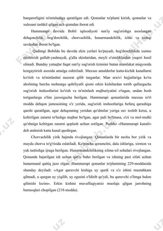 rgan uy yiqilib, uy egasini o'ldirib qo'ydi, bu quruvchi o'limga hukm qilinishi lozim». erkin kishini muvaffaqiyatsiz muolaja qilgan jarrohning barmoqlari chopilgan (218-modda). savdoning rivojlanishiga butun mesopotamiyaning yagona bobil davlatiga birlashuvi muhim omil bo'ldi. bobildan g'alla, xurmo, kunjut yog'i, jun va hunarmandchilik buyumlari eksport qilingan. metall, qurilish toshi va yog'och, qullar va zeb-ziynat buyumlari import qilingan. bobilda savdo bilan maxsus savdo agentlari — tamkarlar shug'ullangan, o'z xizmatlari uchun ular yer, bog', uy olganlar va sudxo'rlik bilan ham shug'ullanganlar. bobil, nippur, ur, larsa kabi yirik shaharlar, katta savdo markazlari bo'lgan. erkin kishi «avelium»—(«odam») deb atalgan. qonunlarning barcha moddalarida xususiy mulk himoya qilingan. bobil aholisining asosiy qismini xazinaga tushadigan soliqlarni to'lovchisi mayda ishlab chiqaruvchi va mayda mulkdorlar tashkil qilgan. shu sababli, ularning huquqlari qonun moddalari bilan himoyalangan. misol uchun ba'zi moddalar ularni sudxo'rlar zo'ravonligidan himoya qilgan: sudxo'rga qarz uchun hosilni olishi taqiqlangan, kumush uchun qarz foizi 20, g'alla qarzi uchun 33 foiz bilan …