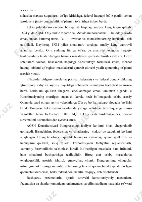 faoliyatini reglamentlash, «umumiy farovonlikni» ta`minlash kiradi. ko`rsatilgan masalalar ham ittifoqni, ham shtatlarni boshqarishga taalluqlidir. biroq ular ushbu masalalarda tenghuquklilik asosida ishtirok etmaydilar, chunki kongressning «huquqlar ustunligi» doktrinasiga muvofiq, shtatlarning federal qonunchilikka qarshi bo`lgan qonunchiliklari emas, balki federal qonunchilik xaqiqiy, deb hisoblanadi. boshqaruv predmetlarini ajratib turuvchi konstitutsiyaviy mexanizm, federatsiya va shtatlar tomonidan reglamentatsiya qilinmaydigan masalalar ro`yxati bilan to`ldiriladi. eksport uchun soliqlar olish, dvoryanlik unvonini in`om qilish, quldorlikka yo`l qo`yish, huquklar to`g`risidagi «bill» talablarini bo`z ish federatsiyaga ham, shtatlarga ham taqiklangan. bundan tashqari, federatsiyaga shtatlar aholisining sonini inobatga olmay turib, bevosita soliqlar solish, huquqlarini poymol qiluvchi bilvosita soliqlar o`rnatish, savdoda kimgadir yengilliklar yaratish, shtatlarning roziligisiz chegaralarini o`zgartirish taqiqlangan. shtatlar, o`z navbatida, kongressning roziligisiz, boshqa shtatlar bilan halqaro shartnomalar va bitimlar imzolashga, pul zarb qilishga, tinchlik davrida qo`shin asrashga, shartnomalar majburiyatiga, federal konstitutsiya va uning asosida qabul qilingan qonunlar va imzolangan shartnomalarga qarshi qonunlar qabul qilishga haqqi yo`q. konstitutsiya matnida shtatlarning vakolat doirasi …