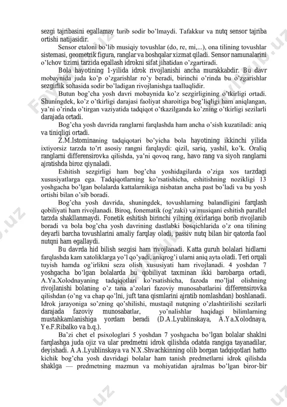 rining psixologik asoslaridan prinsipial tarzda farq qiladi. har ikki tomon nuqtai nazarlari, avvalambor, bola sezgisi va idroki rivojlanishini harakatga keltiruvchi sabablar va ularning bu jarayondagi tarbiyaviy rolini tushuntirishda farqlanadi. ko’pgina g’arb psixologlari sensor jarayonlar go’yoki bolada tayyor xolda tug’ma mavjud bo’ladi, deyishadi. sensor tarbiyasidan maqsad - bu jarayonlarni mashq qildirish deb hisoblashadi. rus psixologlarining nuqtai nazarlari bo’yicha, rivojlanish yangi, bolada ilgari bo’lmagan sensor jarayonlarini shakllantirishdir. albatta, analizatorlarning takomillashuvi (eshitish, ko’rish, teri orqali tuyish, hid bilish va b.q.) sezgi va idrok rivojlanishining zarur shartlaridan va uning rolini rad etish mumkin emas. lekin bu faqat sensor rivojlanishining organik imkoniyati, sharti, biroq, bularning barchasi sezgi tajribasini egallamay turib sodir bo’lmaydi. tafakkur va nutq sensor tajriba ortishi natijasidir. sensor etaloni bo’lib musiqiy tovushlar (do, re, mi,...), ona tilining tovushlar sistemasi, geometrik figura, ranglar va boshqalar xizmat qiladi. sensor namunalarini o’lchov tizimi tarzida egallash idrokni sifat jihatidan o’zgartiradi. bola hayotining 1-yilida idrok rivojlanishi ancha murakkabdir. …