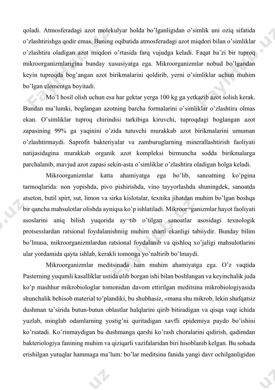 ni aniq bilish yuqorida ay¬tib o’tilgan sanoatlar asosidagi texnologik protsesslardan ratsional foydalanishniig muhim sharti ekanligi tabiiydir. bunday bilim bo’lmasa, mikroorganizmlardan ratsional foydalanib va qishloq xo’jaligi mahsulotlarini ular yordamida qayta ishlab, kerakli tomonga yo’naltirib bo’lmaydi. mikroorganizmlar meditsinada ham muhim ahamiyatga ega. o’z vaqtida pasterning yuqumli kasalliklar ustida olib borgan ishi bilan boshlangan va keyinchalik juda ko’p mashhur mikrobiologlar tomonidan davom ettirilgan meditsina mikrobiologiyasida shunchalik behisob material to’plandiki, bu shubhasiz, «mana shu mikrob, lekin shafqatsiz dushman ta’sirida butun-butun oblastlar halqlarini qirib bitiradigan va qisqa vaqt ichida yuzlab, minglab odamlarning yostig’ni quritadigan xavfli epidemiya paydo bo’ishini ko’rsatadi. ko’rinmaydigan bu dushmanga qarshi ko’rash choralarini qidirish, qadimdan bakteriologiya fanining muhim va qiziqarli vazifalaridan biri hisoblanib kelgan. bu sohada erishilgan yutuqlar hammaga ma’lum: bo’lar meditsina fanida yangi davr ochilganligidan dalolat berdi va jamiyatdagi ko’pchilik o’rtasida mikrobiologiyaga qiziqish uyg`otishga yordamlashdi. shu sohadagi bilimlarimizning hammasini birma-bir aytib o’tish qiyin, chunki kun sayin ularning soni ortib bormoqda. shuning uchun …