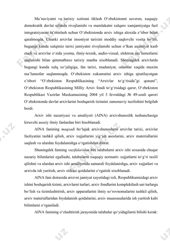 tidagi roli, respublikamizdagi arxiv ishini boshqarish tizimi, arxivlarni turlari, arxiv fondlarini komplektlash uni turlarga bo‘lish va tizimlashtirish, arxiv apparatlarini ilmiy so‘rovnomalarini tashkil qilish, arxiv materiallaridan foydalanish qoidalarini, arxiv muassasalarida ish yuritish kabi bilimlarni o‘rganiladi. aina fanining o‘zlashtirish jarayonida talabalar qo‘yidagilarni bilishi kerak: -mamlakatimizda arxiv ishini boshqarish to‘g‘risidagi bilimlarni, arxivshunoslikni ilmiy faoliyatini, arxiv ishi nazariyasi va amalayotini egallashi; -arxiv xujjatlari va fondlarini o‘ziga xos tomonlarini, xujjatlarni ekspertiza qilishni, arxiv materiallarini xisobga olish va saqlashni, ilmiy so‘rovnoma apparatini tuzishni o‘ziga xos tomonlarini, arxiv xujjatlarini nashrga tayyorlashni, arxeografiya va arxiv eviristikasini o‘rganishi; -arxiv terminlarini asoslarini, fondlash asoslari nazariyasini, qoidalarini, xuquqiy me’yoriy xujjatlar mazmunini, arxiv fanlaridagi adabiyotlar bilan ishlashni, xujjatlarni ekspertizasini tashkil qilish to‘g‘risidagi ko‘nikmalarni bilishi; -bo‘lg‘usi mutaxassis sifatida fandan fanni ob’ektini farqlay olishni, fanni funksiyalarini, o‘rganilayotgan fanning yordamchi tarixiy fanlar bilan o‘zaro aloqasini ocha olishni, arxivda ish yuritishni rivojlantirish ko‘nikmalariga ega bo‘lish, arxiv ishi soxasidagi bilimlarni egallashi; aina fanining o‘rganish ob’ektlari qo‘yidagilar xisoblanadi: …