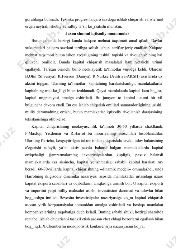 tirilgan takror ishlab chiqarishda savdo, tulov balansining o'zgarishi tufayli, ya‘ni aktiv savdo balansi bulgan mamlakatlarda kapital ortiqchaligi (jamrarmalarning invecritsiyalardan kupligi), passiv balansli mamlakatlarda esa aksincha, kapital yetishmasligi sababli kapital harakati ruy beradi. 60-70-yillarda kapital chiqarishning «dinamik modeli» ommalashdi, unda harrotning ik:gisodiy dinamika nazariyasi asosida mamlakatlar urtasidagi uzaro kapital eksporti sabablari va oqibatlarini aniqlashga urinish bor. u kapital eksporti va importini yalpi milliy mahsulot usishi, investitsion daromad va tulovlar bilan bog‗lashga intiladi bevosita investitsiyalar nazariyasiga ko‗ra kapital chiqarish asosan yirik korporatsiyalar tomonidan amalga oshiriladi va boshqa mamlakat kompaniyalarining raqobatiga duch keladi. buning sababi shuki, hozirgi sharoitda rentabel ishlab chiqarishni tashkil etish asosan chet eldagi bozorlarni egallash bilan bog‗liq.e.x.chemberlin monopolistik konkurensiya nazariyasini ko‗ra, monopolistik raqobatga emas balki firmaning bozorga, iste‘molchi larning shaxsiy talablariga muvaffatsiyatli moslashishi deb hisobladi iqtisodiy integratsiya buyicha ta‘limotlarda asosiy e‘tibor «bojxona ittifoqi»ga berilib, unda uzaro savdo buyicha har qanday cheklashlar bekor qilinishi va «uchinchi mamlakatlar» uchun yarona bojyuna tarifi …
