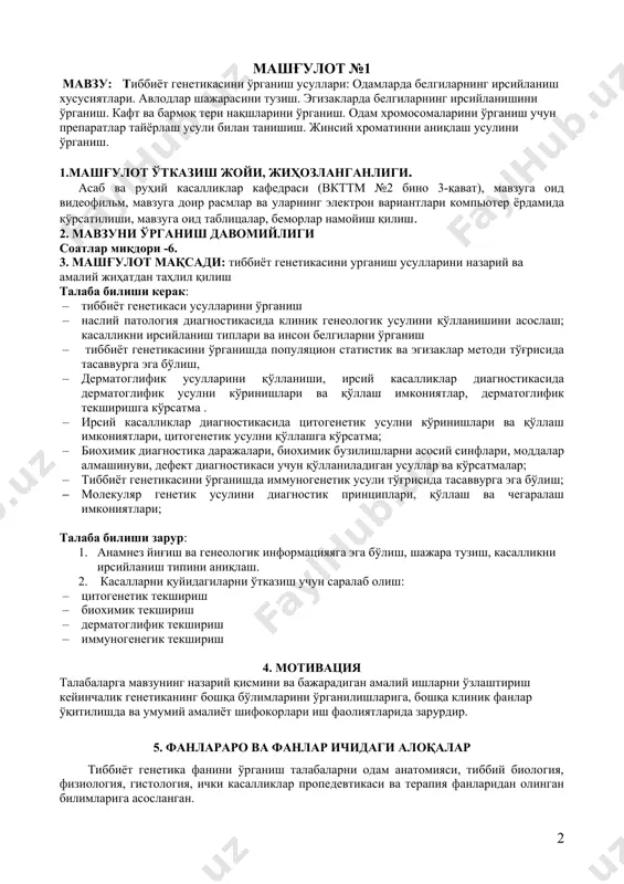 нсон белгиларни ўрганиш · тиббиёт генетикасини ўрганишда популяцион статистик ва эгизаклар методи тўғрисида тасаввурга эга бўлиш, · дерматоглифик усулларини қўлланиши, ирсий касалликлар диагностикасида дерматоглифик усулни кўринишлари ва қўллаш имкониятлар, дерматоглифик текширишга кўрсатма . · ирсий касалликлар диагностикасида цитогенетик усулни кўринишлари ва қўллаш имкониятлари, цитогенетик усулни қўллашга кўрсатма; · биохимик диагностика даражалари, биохимик бузилишларни асосий синфлари, моддалар алмашинуви, дефект диагностикаси учун қўлланиладиган усуллар ва кўрсатмалар; · тиббиёт генетикасини ўрганишда иммуногенетик усули тўғрисида тасаввурга эга бўлиш; · молекуляр генетик усулини диагностик принциплари, қўллаш ва чегаралаш имкониятлари; талаба билиши зарур: 1. анамнез йиғиш ва генеологик информацияяга эга бўлиш, шажара тузиш, касалликни ирсийланиш типини аниқлаш. 2. касалларни қуйидагиларни ўтказиш учун саралаб олиш: · цитогенетик текшириш · биохимик текшириш · дерматоглифик текшириш · иммуногенегик текшириш 4. мотивация талабаларга мавзунинг назарий қисмини ва бажарадиган амалий ишларни ўзлаштириш кейинчалик генетиканинг бошқа бўлимларини ўрганилишларига, бошқа клиник фанлар ўқитилишда ва умумий амалиёт шифокорлари иш фаолиятларида зарурдир. 5. фанлараро ва …