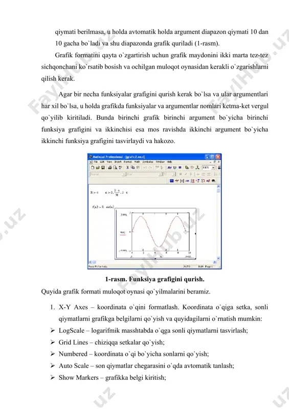 ma-ket vergul qo`yilib kiritiladi. bunda birinchi grafik birinchi argument bo`yicha birinchi funksiya grafigini va ikkinchisi esa mos ravishda ikkinchi argument bo`yicha ikkinchi funksiya grafigini tasvirlaydi va hakozo. 1-rasm. funksiya grafigini qurish. quyida grafik formati muloqot oynasi qo`yilmalarini beramiz. 1. x-y axes – koordinata o`qini formatlash. koordinata o`qiga setka, sonli qiymatlarni grafikga belgilarni qo`yish va quyidagilarni o`rnatish mumkin: · logscale – logarifmik masshtabda o`qga sonli qiymatlarni tasvirlash; · grid lines – chiziqqa setkalar qo`yish; · numbered – koordinata o`qi bo`yicha sonlarni qo`yish; · auto scale – son qiymatlar chegarasini o`qda avtomatik tanlash; · show markers – grafikka belgi kiritish; · autogrid – chiziq setkasi sonini avtomatik tanlash. 2. trace – funksiya grafiklarini formatlash. har bir funksiya grafigini alohida o`zgartish mumkin: · chiziq ko`rinishi (solid – uzliksiz, dot – punktir, dash – shtrixli, dadot – shtrixli punktir); · chiziq rangi (color); · grafik tipi (type) (lines – chiziq, points – nuqtali, bar …