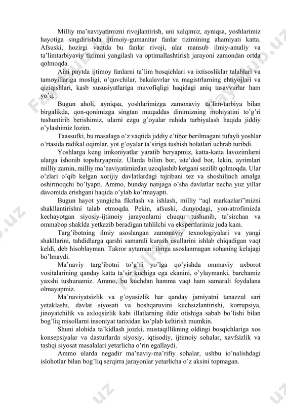 iy hayotda ham oyog’imizga bolta urmoqda. bu illatlarga qarshi keng ko’lamli kurash boshladik. lekin barchamiz bu xavfga qarshi birgalikda kurashmas, jamoatchilik nazoratini kuchaytirmas ekanmiz, bu muammolardan xalos olmasligimizni hayotning o’zi ko’rsatmoqda. shu sababli, hozirgi vaqtda ijtimoiy-ma’naviy muhitni ilmiy asosda tahlil qilib, uni yaxshilash, takomillashtirish bo’yicha samarali mexanizmlarni ishga solishni davrningo’zi talab etmoqda. jamiyatimizda ma’naviy-ma’rifiy ishlar shunday asosda yo’lga qo’yilmagani uchun ham ular kutilgan natijani bermayapti. hech kimga sir emas, ma’naviyat targ’ibotchisi bo’lish kishidan katta bilim va salohiyat, mahorat va tinimsiz aqliy mehnatni talab etadi. lekin, afsuski, ko’p yillar ma’naviyat va ma’rifat sohasi xodimlarining mehnatini munosib rag’batlantirishga yetarli e’tibor qaratilmadi. endi ana shu muammoni hal etish vaqti keldi va biz bu borada muhim qadamlar ko’ymoqdamiz. uzluksiz ta’lim tizimida ma’naviy tarbiya asoslarini kuchaytirish lozim va bunda o’sib kelayotgan avlodning yosh xususiyatlari va intilishlarini hisobga olish zarur. ma’naviy-ma’rifiy ishlarni tashkil etishda ana shu qoidaga amal qilinmayapti. bu borada bog’cha, maktab, oliy ta’lim, mahalla …
