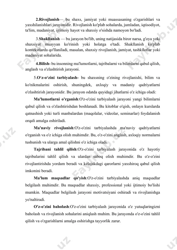 sh ko'plab sohalarda, jumladan, iqtisodiyot, ta'lim, madaniyat, ijtimoiy hayot va shaxsiy o'sishda namoyon bo'ladi. 3.shakllanish — bu jarayon bo'lib, uning natijasida biror narsa, g'oya yoki shaxsiyat muayyan ko'rinish yoki holatga o'tadi. shakllanish ko'plab kontekstlarda qo'llaniladi, masalan, shaxsiy rivojlanish, jamiyat, tashkilotlar yoki madaniyat sohalarida. 4.bilish- bu insonning ma'lumotlarni, tajribalarni va bilimlarni qabul qilish, anglash va o'zlashtirish jarayoni. 5.o‘z-o‘zini tarbiyalash- bu shaxsning o'zining rivojlanishi, bilim va ko'nikmalarini oshirish, shuningdek, axloqiy va madaniy qadriyatlarni o'zlashtirish jarayonidir. bu jarayon odatda quyidagi jihatlarni o'z ichiga oladi: ma'lumotlarni o'rganish:o'z-o'zini tarbiyalash jarayoni yangi bilimlarni qabul qilish va o'zlashtirishdan boshlanadi. bu kitoblar o'qish, onlayn kurslarda qatnashish yoki turli manbalardan (maqolalar, videolar, seminarlar) foydalanish orqali amalga oshiriladi. ma'naviy rivojlanish:o'z-o'zini tarbiyalashda ma'naviy qadriyatlarni o'rganish va o'z ichiga olish muhimdir. bu, o'z-o'zini anglash, axloqiy normalarni tushunish va ularga amal qilishni o'z ichiga oladi. tajribani tahlil qilish:o'z-o'zini tarbiyalash jarayonida o'z hayotiy tajribalarini tahlil qilish va ulardan saboq olish muhimdir. bu o'z-o'zini rivojlantirishda …