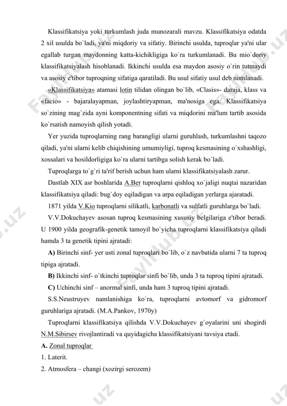 arni avtomorf va gidromorf guruhlariga ajratadi. (m.a.pankov, 1970y) tuproqlarni klassifikatsiya qilishda v.v.dokuchayev g`oyalarini uni shogirdi n.m.sibirsev rivojlantiradi va quyidagicha klassifikatsiyani tavsiya etadi. a. zonal tuproqlar 1. laterit. 2. atmosfera – changi (xozirgi serozem) 3. cho`l-dasht (hozirgi kashtan, qo`ng`ir tuproqlar) 4. qoratuproq 5. chimli va ramenno podzol tuproq 6. o`rmon bo`z (podzol) 7. tundra. b. intrazonal tuproqlar. 8. salonslar 9. botqoq 10. chirindili – karbonatli c. azonal (to`liq bo`lmagan tuproq.) kichik sinf: qayirdan tashqari. 11. skeletli 12. dag`al kichik sinf – allyuvial. 13. qayir v.r.vilyams, tuproq paydo bo`lishini bir butun jarayon deb hisoblaydi va bunda biologik aylanma harakat asosiy deb hisoblaydi. mazkur jarayon tufayli tuproqda unumdorlik paydo bo`ladi, deydi. bunda u tuproq – o`simlik – hasharotlar munosabatlari g`oyalarini ilgari suradi. u tuproq zonalarini bir butun tuproq hosil bo`lishi jarayoni, deb tushunadi. yevroosiyoning shimoliy qismida v.r. vilyams muzlanishlardan so`ng podzol, chimli va dashtli davrlarni ajratadi. v.r.vilyams tuproqdagi podzoldan – cho`l chala, bo`z-gacha, …