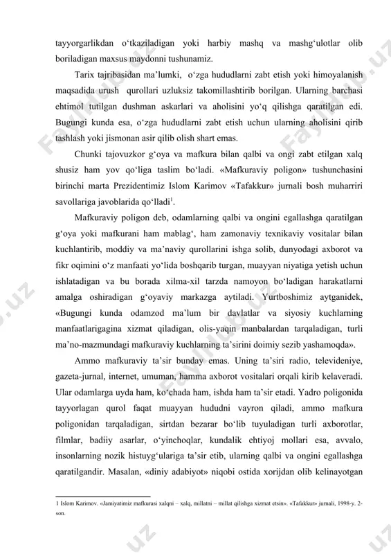 uyuladigan turli axborotlar, filmlar, badiiy asarlar, o‘yinchoqlar, kundalik ehtiyoj mollari esa, avvalo, insonlarning nozik histuyg‘ulariga ta’sir etib, ularning qalbi va ongini egallashga qaratilgandir. masalan, «diniy adabiyot» niqobi ostida xorijdan olib kelinayotgan ayrim kitoblarda dinga siyosiy tus beriladi, jihod haqida noto‘g‘ri ma’lumotlar bayon qilinadi va oqibatda, dinning mohiyatini bilmagan yoshlar bunday targ‘ibotlarga ishonib, noto‘g‘ri yo‘lga kirib ketishi mumkin. yoki behayolikni, vahshiylik va zo‘ravonlikni targ‘ib etadigan filmlar ham ba’zi mafkuraviy poligonlardan tarqatilayotgan zararli ta’sirlardir. bugungi dunyoning mafkuraviy manzarasida ikkita kuchning o‘zaro kurashi hozirgi vaqtda mafkuraviy vositalar orqali o‘z ta’sir doirasini kengaytirishga intilayotgan siyosiy kuchlar va harakatlar ham yo‘q emas. tajovuzkorlik, millatchilik va shovinizm, neofashizm va fundamentalizm, irqchilik va aqidaparastlik mafkuralari shular jumlasidandir. prezidentimiz «bugungi zamonda mafkura poligonlari yadro poligonlariga nisbatan ham ko‘proq kuchga ega» deb bejiz uqtirmaganlar. aniq ko‘zga tashlanmoqda, buning birinchisi xalqlarni taraqqiyot sari yetaklayotgan ilg‘or mafkura, ikkinchisi esa ularning yo‘liga g‘ov bo‘lishga urinayotgan zararli va buzg‘unchi mafkuralardir. erkin va farovon …