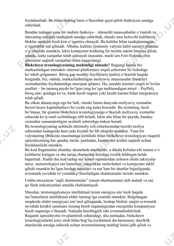 alitni kimgadir berar ekansiz, mohiyatan bu shaxsga bloklar zanjirining mos keluvchi bo‘limida saqlanadigan pul mablag‘larini bergan bo‘lasiz. bitkoinlar holatida kalitlar to‘g‘ridan-to‘g‘ri moliyaviy qimmatni ifodalaydigan valyutadagi ayrim summalar saqlanadigan manzillarga ulanish uchun foydalaniladi. bu bilan mablag‘larni o‘tkazishni qayd qilish funksiyasi amalga oshiriladi. bundan tashqari yana bir muhim funksiya – ishonchli munosabatlar o‘rnatish va shaxsning aslligini tasdiqlash amalga oshiriladi, chunki mos keluvchi kalitlarsiz bloklar zanjirini hech kim o‘zgartira olmaydi. bu kalitlar bilan tasdiqlanmagan o‘zgarishlar rad qilinadi. albatta, kalitlar (jismoniy valyuta kabi) nazariy jihatdan o‘g‘irlanishi mumkin, lekin kompyuter kodining bir nechta satrini himoya qilish, odatda, katta xarajatlar talab qilmaydi (masalan, mash’um fort-noksda oltin zaxirasini saqlash xarajatlari bilan taqqoslang). blokcheyn texnologiyasining muhimligi nimada? bugungi kunda biz markazlashgan interaktiv internet platformasi orqali axborotni bo‘lishishga ko‘nikib qolganmiz. biroq gap moddiy boyliklarni (pulni) o‘tkazish haqida borganda, biz, odatda, markazlashtirilgan moliyaviy muassasalar (banklar) xizmatlaridan foydalanishga murojaat qilamiz. ha, amalda internet orqali to‘lovlar usullari – bu tarmoq paydo bo‘lgan …