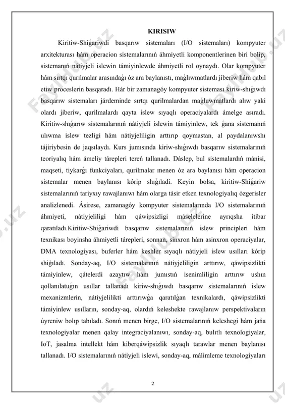 nátiyjeliligin arttırıp qoymastan, al paydalanıwshı tájiriybesin de jaqsılaydı. kurs jumısında kiriw-shıǵıwdı basqarıw sistemalarınıń teoriyalıq hám ámeliy tárepleri tereń tallanadı. dáslep, bul sistemalardıń mánisi, maqseti, tiykarǵı funkciyaları, qurilmalar menen óz ara baylanısı hám operacion sistemalar menen baylanısı kórip shıǵıladi. keyin bolsa, kiritiw-shiǵariw sistemalarınıń tariyxıy rawajlanıwı hám olarga tásir etken texnologiyalıq ózgerisler analizlenedi. ásirese, zamanagóy kompyuter sistemalarında i/o sistemalarınıń áhmiyeti, nátiyjeliligi hám qáwipsizligi máselelerine ayrıqsha itibar qaratıladı.kiritiw-shiǵariwdi basqarıw sistemalarınıń islew principleri hám texnikası boyinsha áhmiyetli tárepleri, sonnan, sinxron hám asinxron operaciyalar, dma texnologiyası, buferler hám keshler sıyaqlı nátiyjeli islew usılları kórip shiģıladı. sonday-aq, i/o sistemalarınıń nátiyjeliligin arttırıw, qáwipsizlikti támiyinlew, qátelerdi azaytıw hám jumıstıń isenimliligin arttırıw ushın qollanılatuǵın usıllar tallanadı kiriw-shıǵıwdı basqarıw sistemalarınıń islew mexanizmlerin, nátiyjelilikti arttırıwǵa qaratılǵan texnikalardı, qáwipsizlikti támiyinlew usılların, sonday-aq, olardıń keleshekte rawajlanıw perspektivaların úyreniw bolıp tabıladı. sonıń menen birge, i/o sistemalarınıń keleshegi hám jańa texnologiyalar menen qalay integraciyalanıwı, sonday-aq, bulıtlı texnologiyalar, iot, jasalma intellekt hám kiberqáwipsizlik sıyaqlı tarawlar menen …