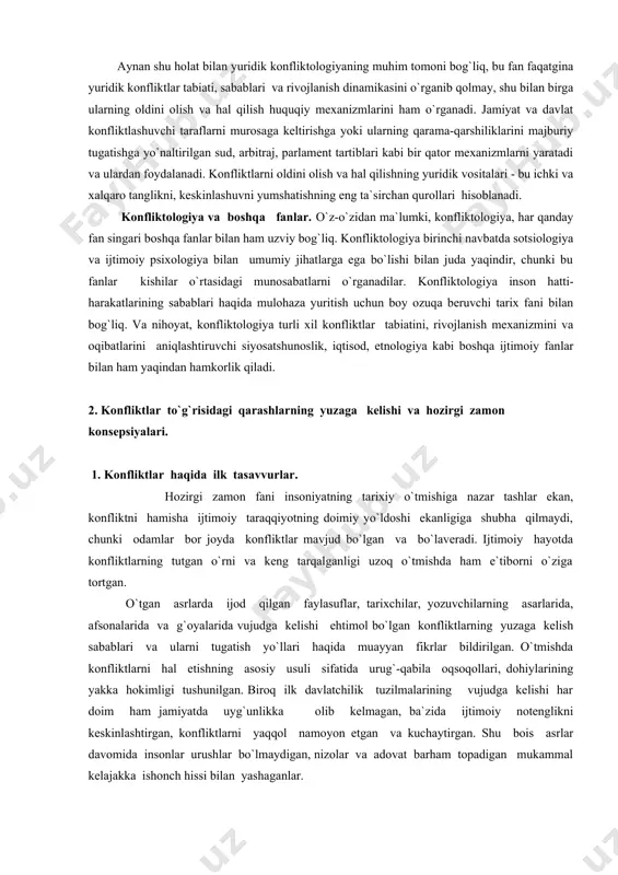anlar ertami-kechmi konfliktlarni hal qilishga yoki oldini olishga jalb qilinadi. aynan shu holat bilan yuridik konfliktologiyaning muhim tomoni bog`liq, bu fan faqatgina yuridik konfliktlar tabiati, sabablari va rivojlanish dinamikasini o`rganib qolmay, shu bilan birga ularning oldini olish va hal qilish huquqiy mexanizmlarini ham o`rganadi. jamiyat va davlat konfliktlashuvchi taraflarni murosaga keltirishga yoki ularning qarama-qarshiliklarini majburiy tugatishga yo`naltirilgan sud, arbitraj, parlament tartiblari kabi bir qator mexanizmlarni yaratadi va ulardan foydalanadi. konfliktlarni oldini olish va hal qilishning yuridik vositalari - bu ichki va xalqaro tanglikni, keskinlashuvni yumshatishning eng ta`sirchan qurollari hisoblanadi. konfliktologiya va boshqa fanlar. o`z-o`zidan ma`lumki, konfliktologiya, har qanday fan singari boshqa fanlar bilan ham uzviy bog`liq. konfliktologiya birinchi navbatda sotsiologiya va ijtimoiy psixologiya bilan umumiy jihatlarga ega bo`lishi bilan juda yaqindir, chunki bu fanlar kishilar o`rtasidagi munosabatlarni o`rganadilar. konfliktologiya inson hatti-harakatlarining sabablari haqida mulohaza yuritish uchun boy ozuqa beruvchi tarix fani bilan bog`liq. va nihoyat, konfliktologiya turli xil konfliktlar tabiatini, …