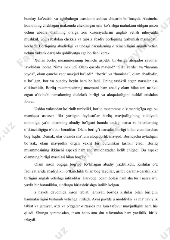 lik bilan bog’laydilar, ushbu qarama-qarshiliklar birligini anglab yetishga intiladilar. darvoqe, odam bolasi hamisha turli narsalarni yaxlit bir butunlikka, sinflarga birlashtirishga intilib kelgan. z hayoti davomida inson tabiat, jamiyat, boshqa kishilar bilan birligini hamnafasligini tushunib yetishga intiladi. ayni paytda u moddiylik va ma‘naviylik tabiat va jamiyat, o’zi va o’zgalar o’rtasida ma‘lum tafovut mavjudligini ham his qiladi. shunga qaramasdan, inson hatto ana shu tafovutdan ham yaxlitlik, birlik izlaydi. xuddi ana shu sabalarga ko’ra insoniyat amaliyotida qarama-qarshiliklar, turli-tumanliklar birligi muammmosi bir kunmas, bir kun yuzaga kelishi tabiiy hol edi. falsafada ushbu masala “umumiylik muammosi” nomini oldi. mazkur muammoni tahlil etgan faylasuflar qo’yidagi xulosaga keladilar: tabiat, jamiyat, inson va ideal ne‘matlar mavjudlik orqali yaxlitdirlar. shunday qilib borliq muammosining ikkinichi aspekti qo’yidagicha ifodalanadi: tabiat, jamiyat, inson, fikrlar, g’oyalar mavjuddir: ular turli shaklda mavjud bo’lsalarda o’z mavjudliklari orqali abadiy, yaxlit olamni tashkil etadilar. borliq haqida mulohaza yuritib ushbu ikkinchi xulosani chiqarar ekanmiz yana bir fikrni tan …