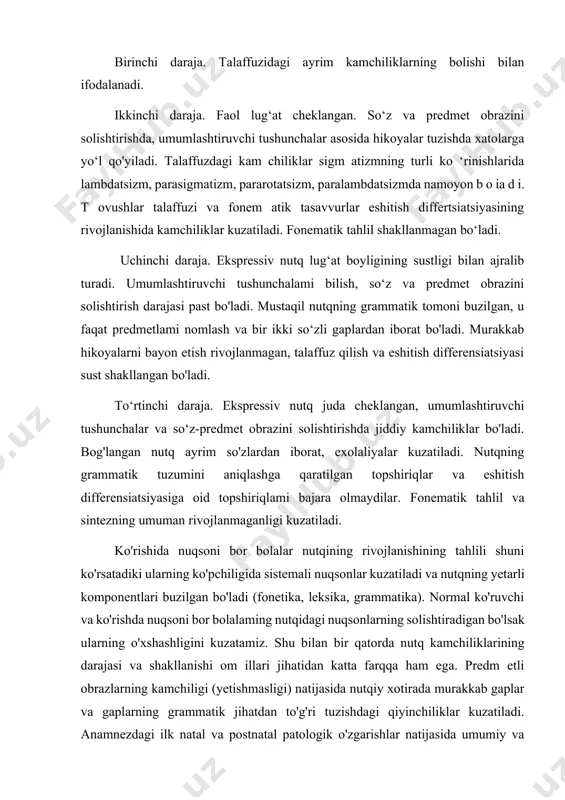 shu kategoriyadagi bolalaming nutqini shakllanganligini to ‘rt darajaga ajratishga imkon beradi. birinchi daraja. talaffuzidagi ayrim kamchiliklarning bolishi bilan ifodalanadi. ikkinchi daraja. faol lug‘at cheklangan. so‘z va predmet obrazini solishtirishda, umumlashtiruvchi tushunchalar asosida hikoyalar tuzishda xatolarga yo‘l qo'yiladi. talaffuzdagi kam chiliklar sigm atizmning turli ko ‘rinishlarida lambdatsizm, parasigmatizm, pararotatsizm, paralambdatsizmda namoyon b o ia d i. t ovushlar talaffuzi va fonem atik tasavvurlar eshitish differtsiatsiyasining rivojlanishida kamchiliklar kuzatiladi. fonematik tahlil shakllanmagan bo‘ladi. uchinchi daraja. ekspressiv nutq lug‘at boyligining sustligi bilan ajralib turadi. umumlashtiruvchi tushunchalami bilish, so‘z va predmet obrazini solishtirish darajasi past bo'ladi. mustaqil nutqning grammatik tomoni buzilgan, u faqat predmetlami nomlash va bir ikki so‘zli gaplardan iborat bo'ladi. murakkab hikoyalarni bayon etish rivojlanmagan, talaffuz qilish va eshitish differensiatsiyasi sust shakllangan bo'ladi. to‘rtinchi daraja. ekspressiv nutq juda cheklangan, umumlashtiruvchi tushunchalar va so‘z-predmet obrazini solishtirishda jiddiy kamchiliklar bo'ladi. bog'langan nutq ayrim so'zlardan iborat, exolaliyalar kuzatiladi. nutqning grammatik tuzumini aniqlashga qaratilgan topshiriqlar va …