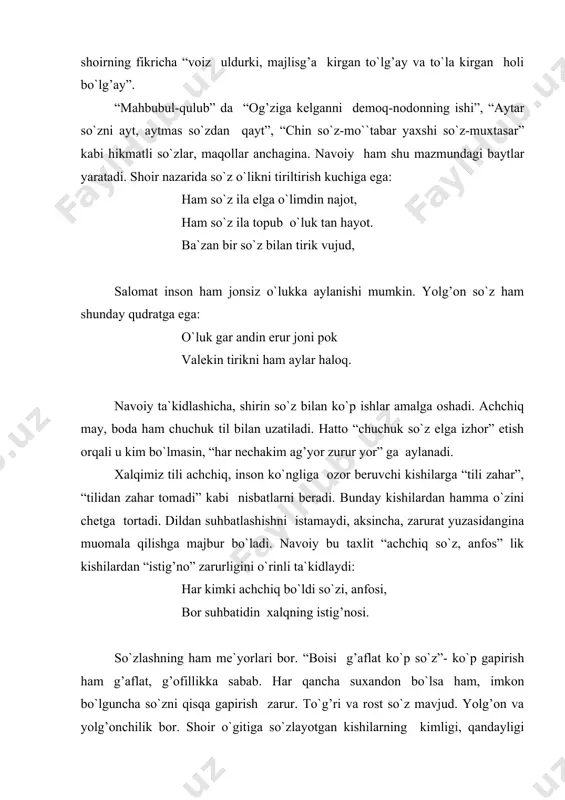 yolg’onchilik bor. shoir o`gitiga so`zlayotgan kishilarning kimligi, qandayligi uning ko`rinishi bilan emas, so`zlanayotgan gaplaridan ayon bo`ladi. ko`ngilga kelgan har bir fikrni tilga chiqaraverish beburdlikka olib keladi. behuda, beburd va masxaraomuz so`zlash kishining o`ziga ozor yetkazadi. tili kesilishiga olib keladi. so`zni ko`ngilda pishitib, mulohaza qilib, so`ng “tilga surmoq” kerak. har bir kishining so`zi-uning ko`nglini aks ettiradi. shoir aytmoqchi: senga bor esa so`z bilurdin mazoq o`zim sari boqma, so`zim sari boq. navoiy “xamsa” ning deyarli barcha dostonlarida “so`z ta`rifida...” sarlavhasi ostida boblar ajratadi. o`zining g’azallaridan birida so`z haqida fikr yuritar ekan, “xamsa” dagi har bir harf (so`z emas, harf) o`zida ko`plab durlarni jamlagan “bahr erur” ligini ta`kidlaydi. kengroq mazmunda esa, har bir so`zga singdirilgan chuqur mohiyat va ma`no nazarga olinsa ham xato bo`lmaydi. “xamsa” ichraki, anga har bir har bahr erur, zimnida yuz durri shingraf. “so`z” deganda navoiy nimalarni nazarda tutadi? professor a.hayitmetov shunday yozadi: “navoiy “so`z” ni o`z asarlarida ko`p ma`noda …