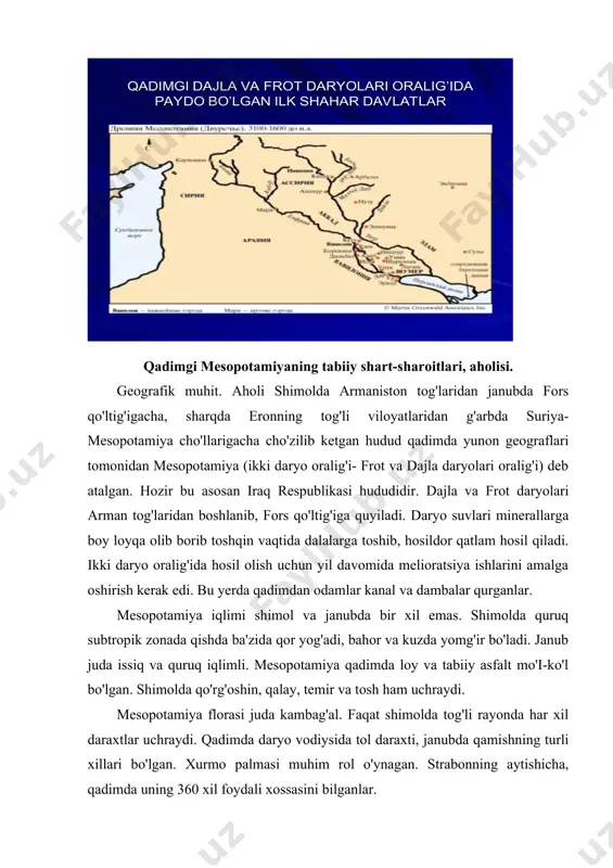 janubda bir xil emas. shimolda quruq subtropik zonada qishda ba'zida qor yog'adi, bahor va kuzda yomg'ir bo'ladi. janub juda issiq va quruq iqlimli. mesopotamiya qadimda loy va tabiiy asfalt mo'i-ko'l bo'lgan. shimolda qo'rg'oshin, qalay, temir va tosh ham uchraydi. mesopotamiya florasi juda kambag'al. faqat shimolda tog'li rayonda har xil daraxtlar uchraydi. qadimda daryo vodiysida tol daraxti, janubda qamishning turli xillari bo'lgan. xurmo palmasi muhim rol o'ynagan. strabonning aytishicha, qadimda uning 360 xil foydali xossasini bilganlar. uzum va mevali daraxtlar, tariq, polba, qanop, bodring, sarimsoq, baqlajon, oshqovoq, loviya va no'xat o'stirilgan. qadimgi fauna boy bo'lgan. daryolarda baliq ko'p bo'lgan, qushlar, eshak, cho'chqa, kiyik, quyon, tuyaqush, sherlar to'qay va sahrolarda mo'i-ko'l bo'lgan. mesopotamiya yaqin sharqning keng bo'shlig'ida joylashganligi uchun xalqaro savdoda yetakchi rol o'ynagan, ko'pgina yo'llar g'arbdan sharqqa, shimoldan janubga shu yerdan o'tgan . mesopotamiyada odamlar qadimdan o'rnasha boshlagan, neolit davrida bu jarayon tezlashgan, dastlab iqlimi qulay shimol o'zlashtirilgan. qadimgi xassun, xalaf …