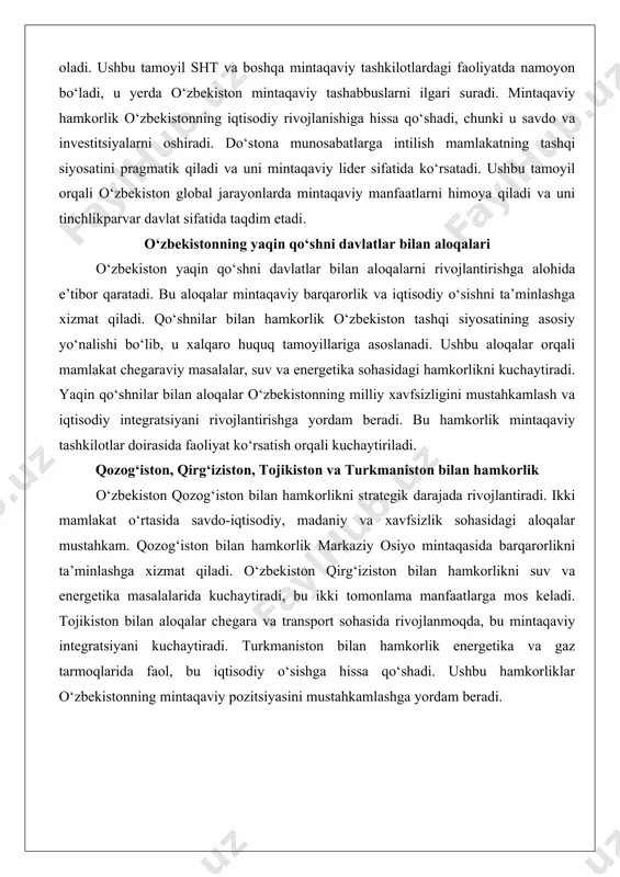 alar orqali mamlakat chegaraviy masalalar, suv va energetika sohasidagi hamkorlikni kuchaytiradi. yaqin qo‘shnilar bilan aloqalar o‘zbekistonning milliy xavfsizligini mustahkamlash va iqtisodiy integratsiyani rivojlantirishga yordam beradi. bu hamkorlik mintaqaviy tashkilotlar doirasida faoliyat ko‘rsatish orqali kuchaytiriladi. qozog‘iston, qirg‘iziston, tojikiston va turkmaniston bilan hamkorlik o‘zbekiston qozog‘iston bilan hamkorlikni strategik darajada rivojlantiradi. ikki mamlakat o‘rtasida savdo-iqtisodiy, madaniy va xavfsizlik sohasidagi aloqalar mustahkam. qozog‘iston bilan hamkorlik markaziy osiyo mintaqasida barqarorlikni ta’minlashga xizmat qiladi. o‘zbekiston qirg‘iziston bilan hamkorlikni suv va energetika masalalarida kuchaytiradi, bu ikki tomonlama manfaatlarga mos keladi. tojikiston bilan aloqalar chegara va transport sohasida rivojlanmoqda, bu mintaqaviy integratsiyani kuchaytiradi. turkmaniston bilan hamkorlik energetika va gaz tarmoqlarida faol, bu iqtisodiy o‘sishga hissa qo‘shadi. ushbu hamkorliklar o‘zbekistonning mintaqaviy pozitsiyasini mustahkamlashga yordam beradi. markaziy osiyoda mintaqaviy xavfsizlik va iqtisodiy integratsiya markaziy osiyoda mintaqaviy xavfsizlik o‘zbekiston tashqi siyosatining muhim qismi bo‘lib, u terrorizm va ekstremizmga qarshi kurashni kuchaytiradi. iqtisodiy integratsiya orqali mamlakat savdo va investitsiyalarni oshiradi, bu mintaqaviy …