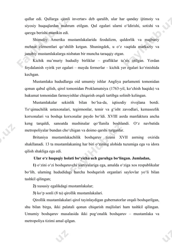 gubernatorlar orqali boshqarilgan, shu bilan birga, ikki palatali qonun chiqarish majlislari ham tashkil qilingan. umumiy boshqaruv masalasida ikki pog‘onalik boshqaruv – mustamlaka va metropoliya tizimi amal qilgan. mustamlakalar umuman olganda ingliz qonunlariga muvofiq qirollik xartiyalarini chiqarish orqali boshqarilgan. bu xartiyalarda metropoliyalar amal qiluvchi barcha demokratik huquq va erkinliklar belgilangan. umuman olganda, mustamlakalardagi siyosiy-huquqiy muassasalar va qarashlar angliya ta’siri ostida rivojlanadi. mustamlakalarda konstitutsiyashunoslikning tug‘ilishining eng boshidanoq dastlab, ikki bir-biriga qarama-qarshi tendensiya – demokratiyaga qarshi reaksion va demokratik yo‘nalish yuzaga keladi. shunga koloniyalarda demokratik va nodemokratik siyosiy tuzum amal qiladi. ingliz inqilobi mustamlakalarda ozodlik uchun kurashning boshlanishiga katta ta’sir etadi. inqilob joylarda monarxiyani qo‘llabquvvatlovchi va unga qarshi harakatlarda ko‘rinadi. keng xalq ommasining mustamlakachi ma’murlarga qarshi yer va siyosiy huquqlar uchun kurashi mustamlakalar yaratilgan vaqtdanoq boshlangan bo‘lib, tobora keskinlashib boradi. angliya parlamenti tomonidan angliya respublika deb e’lon qilinishi mustamlakalarni ham respublika deb e’lon qilinishiga va yana ayrim imtiyozlar bilan bo‘ysundirilishiga olib keldi. bu …