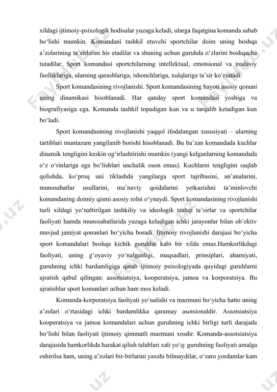 faqatgina komanda sabab bo‘lishi mumkin. komandani tashkil etuvchi sportchilar doim uning boshqa a’zolarining ta’sirlarini his etadilar va shuning uchun guruhda o‘zlarini boshqacha tutadilar. sport komandasi sportchilarning intellektual, emotsional va irodaviy faolliklariga, ularning qarashlariga, ishonchlariga, xulqlariga ta’sir ko‘rsatadi. sport komandasining rivojlanishi. sport komandasining hayoti asosiy qonuni uning dinamikasi hisoblanadi. har qanday sport komandasi yoshiga va biografiyasiga ega. komanda tashkil topadigan kun va u tarqalib ketadigan kun bo‘ladi. sport komandasining rivojlanishi yaqqol ifodalangan xususiyati – ularning tartiblari muntazam yangilanib borishi hisoblanadi. bu ba’zan komandada kuchlar dinamik tengligini keskin og‘irlashtirishi mumkin (yangi kelganlarning komandada o‘z o‘rinlariga ega bo‘lishlari unchalik oson emas). kuchlarni tengligini saqlab qolishda, ko‘proq uni tiklashda yangilarga sport tajribasini, an’analarini, munosabatlar usullarini, ma’naviy qoidalarini yetkazishni ta’minlovchi komandaning doimiy qismi asosiy rolni o‘ynaydi. sport komandasining rivojlanishi turli xildagi yo‘naltirilgan tashkiliy va ideologik tashqi ta’sirlar va sportchilar faoliyati hamda munosabatlarida yuzaga keladigan ichki jarayonlar bilan ob’ektiv mavjud jamiyat qonunlari bo‘yicha boradi. ijtimoiy rivojlanishi …