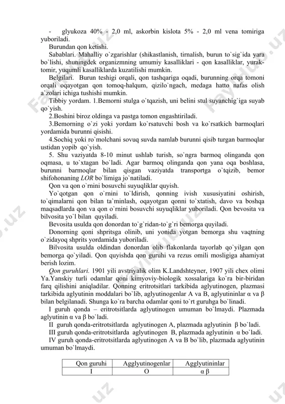 ish, so`ngra barmoq olinganda qon oqmasa, u to`xtagan bo`ladi. agar barmoq olinganda qon yana oqa boshlasa, burunni barmoqlar bilan qisgan vaziyatda transportga o`tqizib, bemor shifohonaning lor bo`limiga jo`natiladi. qon va qon o`rnini bosuvchi suyuqliklar quyish. yo`qotgan qon o`rnini to`ldirish, qonning ivish xususiyatini oshirish, to`qimalarni qon bilan ta`minlash, oqayotgan qonni to`xtatish, davo va boshqa maqsadlarda qon va qon o`rnini bosuvchi suyuqliklar yuboriladi. qon bevosita va bilvosita yo`l bilan quyiladi. bevosita usulda qon donordan to`g`ridan-to`g`ri bemorga quyiladi. donorning qoni shpritsga olinib, uni yonida yotgan bemorga shu vaqtning o`zidayoq shprits yordamida yuboriladi. bilvosita usulda oldindan donordan olib flakonlarda tayorlab qo`yilgan qon bemorga qo`yiladi. qon quyishda qon guruhi va rezus omili mosligiga ahamiyat berish lozim. qon guruhlari. 1901 yili avstriyalik olim k.landshteyner, 1907 yili chex olimi ya.yanskiy turli odamlar qoni kimyoviy-biologik xossalariga ko`ra bir-biridan farq qilishini aniqladilar. qonning eritrotsitlari tarkibida aglyutinogen, plazmasi tarkibida aglyutinin moddalari bo`lib, aglyutinogenlar a va b, aglyutininlar α va β …