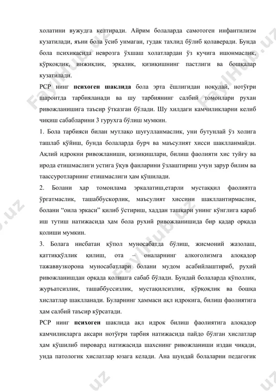 аълумотларига кўра бундай болаларнинг 50%да нерв системасида органик нуқсонлар бўлади. бу нарса уларнинг хис – туйғу, иродавий холатлари тараққий этмаганлигига, асосан органик инфантилизм тарзида намоён бўлади. мияга алоқадор органик инфантилизм иккига бўлиниши мумкин. 1. кайфияти – рухияти ўзгариб аксари кўтаринки рухда болалар, уларда ўзларидан ёш болаларга хос хсусиятлар сақланган бўлади. 2. кўпроқ кайфияти паст бўлиб маюс тортиб юрадиган болалар, уларда вазифани мустаққил ҳал қила олмаслмк, ташаббус кўрсата олмаслик, қўрқиш холатлари кузатилади. мияга алоқадор органик характердаги яна шу икки хил инфантилизм кўп холатларда қатор қўшимча ходисалар билан бирга давом этади. буларга қуйидагилар киради: 1. церебрал-эндокрин инфантилизм. бунда асосан ички секреция безлари фаолияти бузилган бўлади. натижада болаларда хис-туйғулар яхши ривожланмай невропатия холатлари юзага келади. боланинг уйқуси, иштахаси яхши бўлмайди, дизпенсия холатларига мойиллик пайдо бўлади. 2. серебрастеник холатлар, булар хам тез-тез учраб туради. марказий нерв системаси тез чарчайди, нейродинамик ўзгаришлар кузатилади. натижада ақлий қобилияти сусайиб, хотира пасаяди,диққати тарқоқ бўлиб қолади,тез таъсирланиш, қиз болаларда …