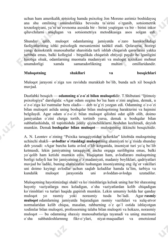 ti to`g`risida shunday deb yozadi: «agar barcha katta avlod o`lib ketganida, insoniyat turi yo`q bo`lib ketmasdi, lekin jamiyatning taraqqiyoti ancha orqaga surilibgina emas, balki yo`qolib ham ketishi mumkin edi». haqiqatan ham, avlodlararo muloqotning borligi tufayli har bir jamiyatning o`z madaniyati, madaniy boyliklari, qadriyatlari mavjud bo`ladiki, buning ahamiyatini tushungan insoniyatning eng ilg`or vakillari uni doimo keyingi avlodlar uchun saqlab keladilar hamda ta’lim, tarbiya va kundalik muloqot jarayonida uni avloddan-avlodga uzatadilar. muloqotning hayotimizdagi shakl va ko`rinishlariga kelsak uning har bir shaxsning hayotiy vaziyatlarga mos keladigan, o`sha vaziyatlardan kelib chiqadigan ko`rinishlari va turlari haqida gapirish mumkin. lekin umumiy holda har qanday muloqot yo rasmiy yoki norasmiy tusda bo`ladi. agar rasmiy muloqot odamlarning jamiyatda bajaradigan rasmiy vazifalari va xulq-atvor normalaridan kelib chiqsa, masalan, rahbarning o`z qo`l ostida ishlayotgan xodimlar bilan muloqoti, professorning talaba bilan muloqoti va hokazo, norasmiy muloqot — bu odamning shaxsiy munosabatlariga tayanadi va uning mazmuni o`sha suhbatdoshlarnnng fikr-o`ylari, niyat-maqsadlari va emotsional …