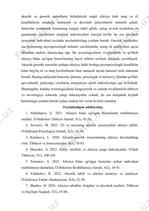 ootnoteref:3] hozirgi kunda akustik-gnostik sensorlarning qo'llanilishi tibbiyot va neyrologiya sohalarida yangi davrni boshlab berdi, chunki ular inson miya faoliyatining murakkabligini tahlil qilishda yuqori aniqlikni ta'minlaydi va afaziyani davolash jarayonida samarali yordam beradi. [3: karimova, l. 2020. akustik-gnostik sensorlarning afaziya davolashdagi o'rni. tibbiyot va innovatsiyalar, 4(3), 78-83. ] xulosa akustik-gnostik sensor afaziyani bartaraf etish texnologiyasi insonning nutq va til qobiliyatlarini tiklashda inqilobiy yondashuvni taqdim etadi. bu texnologiya, akustik va gnostik metodlarni birlashtirish orqali afaziya kabi nutq va til kasalliklarini aniqlash, tushunish va davolash jarayonlarini samarali qiladi. sensorlar yordamida bemorning nutqini tahlil qilish, uning tovush tuzilishini va grammatik xatoliklarni aniqlash imkoniyatlari mavjud bo'lib, bu esa davolash jarayonini individual ravishda moslashtirishga yordam beradi. gnostik yondashuv esa bemorning neyropsixologik holatini yaxshilashda, uning til qobiliyatini qayta tiklashda muhim ahamiyatga ega. bu texnologiyalarni rivojlantirish va qo'llash afaziya bilan og'rigan bemorlarning hayot sifatini sezilarli darajada yaxshilaydi. akustik-gnostik sensorlar nafaqat afaziya, balki boshqa neyropsixologik kasalliklar bilan bog'liq til …