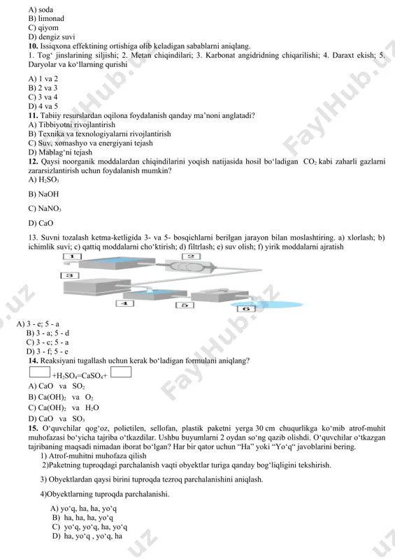 antirish b) texnika va texnologiyalarni rivojlantirish c) suv, xomashyo va energiyani tejash d) mablag‘ni tejash 12. qaysi noorganik moddalardan chiqindilarini yoqish natijasida hosil bo‘ladigan co2 kabi zaharli gazlarni zararsizlantirish uchun foydalanish mumkin? a) h2so3 b) naoh c) nano3 d) cao 13. suvni tozalash ketma-ketligida 3- va 5- bosqichlarni berilgan jarayon bilan moslashtiring. a) xlorlash; b) ichimlik suvi; c) qattiq moddalarni cho‘ktirish; d) filtrlash; e) suv olish; f) yirik moddalarni ajratish a) 3 - e; 5 - a b) 3 - a; 5 - d c) 3 - c; 5 - a d) 3 - f; 5 - e 14. reaksiyani tugallash uchun kerak bo‘ladigan formulani aniqlang? +h2so4=caso4+ a) cao⠀va⠀so2 b) ca(oh)2⠀va⠀o2 c) ca(oh)2⠀va⠀h2o d) cao⠀va⠀so3 15. o‘quvchilar qog‘oz, polietilen, sellofan, plastik paketni yerga 30 cm chuqurlikga ko‘mib atrof-muhit muhofazasi bo‘yicha tajriba o‘tkazdilar. ushbu buyumlarni 2 oydan so‘ng qazib olishdi. o‘quvchilar o‘tkazgan tajribaning maqsadi nimadan iborat bo‘lgan? har bir qator uchun …