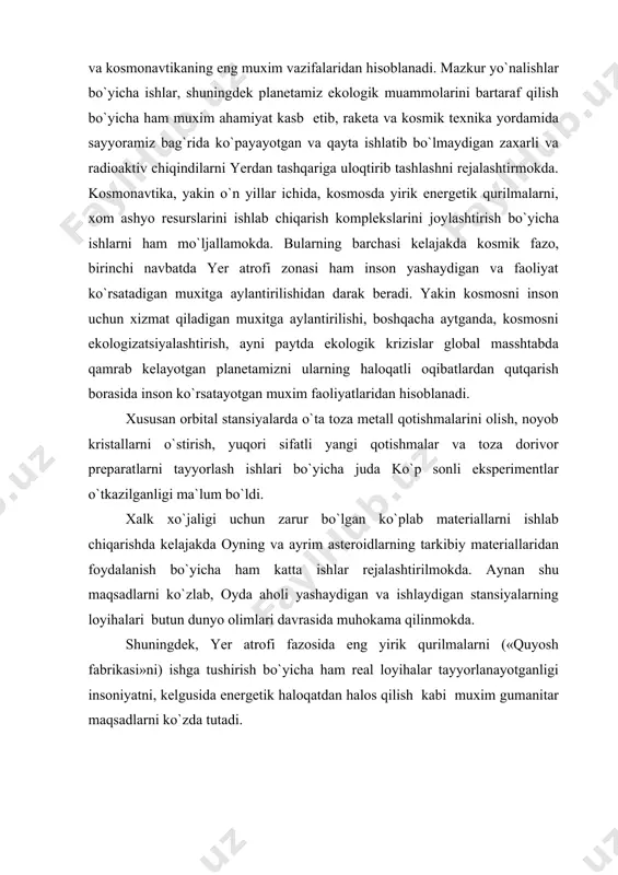 yuborish uchun “mo`risining yo`qligini” va shu tufayli uning tabiiy kazilma boyliklari, biz o`ylaganchalik bitmas tuganmas emasligini anglashga imkon beradi. binobarin tabiat boyliklaridan katta tejamkorlik va extiyotkorlik bilan foydalanish lozimligini uqtirdi. kosmosdan turib yerning biologik sferasining xolati bilan tanishish, uning tabiiy rusurslarini, o`rmon va qishloq xo`jaligi yer maydonlarini o`rganish va kosmonavtikaning eng muxim vazifalaridan hisoblanadi. mazkur yo`nalishlar bo`yicha ishlar, shuningdek planetamiz ekologik muammolarini bartaraf qilish bo`yicha ham muxim ahamiyat kasb etib, raketa va kosmik texnika yordamida sayyoramiz bag`rida ko`payayotgan va qayta ishlatib bo`lmaydigan zaxarli va radioaktiv chiqindilarni yerdan tashqariga uloqtirib tashlashni rejalashtirmokda. kosmonavtika, yakin o`n yillar ichida, kosmosda yirik energetik qurilmalarni, xom ashyo resurslarini ishlab chiqarish komplekslarini joylashtirish bo`yicha ishlarni ham mo`ljallamokda. bularning barchasi kelajakda kosmik fazo, birinchi navbatda yer atrofi zonasi ham inson yashaydigan va faoliyat ko`rsatadigan muxitga aylantirilishidan darak beradi. yakin kosmosni inson uchun xizmat qiladigan muxitga aylantirilishi, boshqacha aytganda, kosmosni ekologizatsiyalashtirish, ayni paytda ekologik krizislar global masshtabda qamrab …