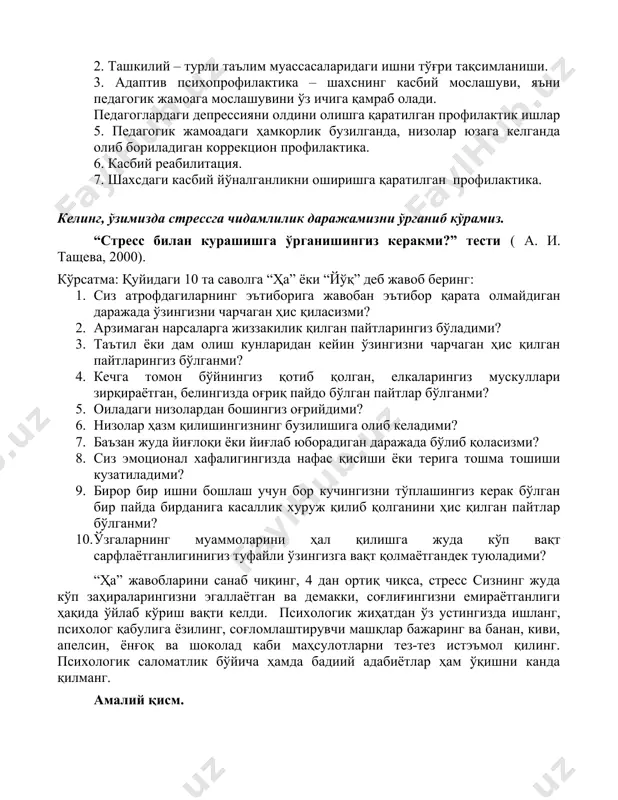 аларидаги ишни тўғри тақсимланиши. 3. адаптив психопрофилактика – шахснинг касбий мослашуви, яъни педагогик жамоага мослашувини ўз ичига қамраб олади. педагоглардаги депрессияни олдини олишга қаратилган профилактик ишлар 5. педагогик жамоадаги ҳамкорлик бузилганда, низолар юзага келганда олиб бориладиган коррекцион профилактика. 6. касбий реабилитация. 7. шахсдаги касбий йўналганликни оширишга қаратилган профилактика. келинг, ўзимизда стрессга чидамлилик даражамизни ўрганиб кўрамиз. “стресс билан курашишга ўрганишингиз керакми?” тести ( а. и. тащева, 2000). кўрсатма: қуйидаги 10 та саволга “ҳа” ёки “йўқ” деб жавоб беринг: 1. сиз атрофдагиларнинг эътиборига жавобан эътибор қарата олмайдиган даражада ўзингизни чарчаган ҳис қиласизми? 2. арзимаган нарсаларга жиззакилик қилган пайтларингиз бўладими? 3. таътил ёки дам олиш кунларидан кейин ўзингизни чарчаган ҳис қилган пайтларингиз бўлганми? 4. кечга томон бўйнингиз қотиб қолган, елкаларингиз мускуллари зирқираётган, белингизда оғриқ пайдо бўлган пайтлар бўлганми? 5. оиладаги низолардан бошингиз оғрийдими? 6. низолар ҳазм қилишингизнинг бузилишига олиб келадими? 7. баъзан жуда йиғлоқи ёки йиғлаб юборадиган даражада бўлиб қоласизми? 8. сиз эмоционал …