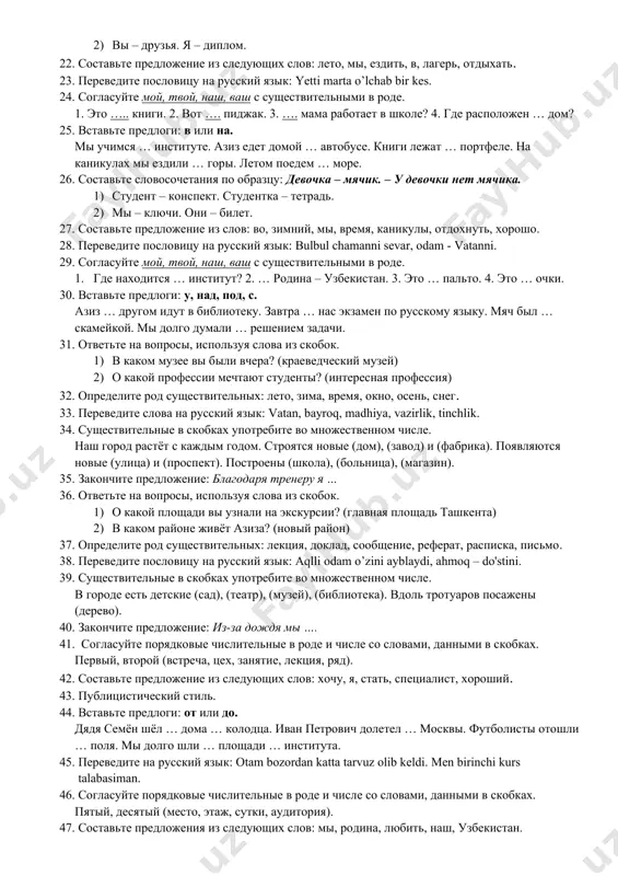 азиза сидят … скамейке. осенью … деревьев облетают листья. 16. ответьте на вопросы, используя слова данные в скобках. 1) на каком этаже находится деканат? (третий) 2) в каком доме вы живёте? (шестнадцать) 17. назовите функциональные стили речи. 18. переведите на русский язык следующие слова: maqola, dastur, zamonaviy, ma'ruza, amaliyot. 19. расскажите про свой любимый праздник. 20. вместо точек вставьте пропущенные предлоги: для, около, по, на. цветы растут … дома. катер плывёт … реке. ваза стоит … столе. анвар купил цветы … мамы. 21. составьте словосочетания по образцу: девочка – мячик. – у девочки нет мячика. 1) мальчик – велосипед. собака – конура. 2) вы – друзья. я – диплом. 22. составьте предложение из следующих слов: лето, мы, ездить, в, лагерь, отдыхать. 23. переведите пословицу на русский язык: yetti marta o’lchab bir kes. 24. согласуйте мой, твой, наш, ваш с существительными в роде. 1. это ….. книги. 2. вот …. пиджак. …