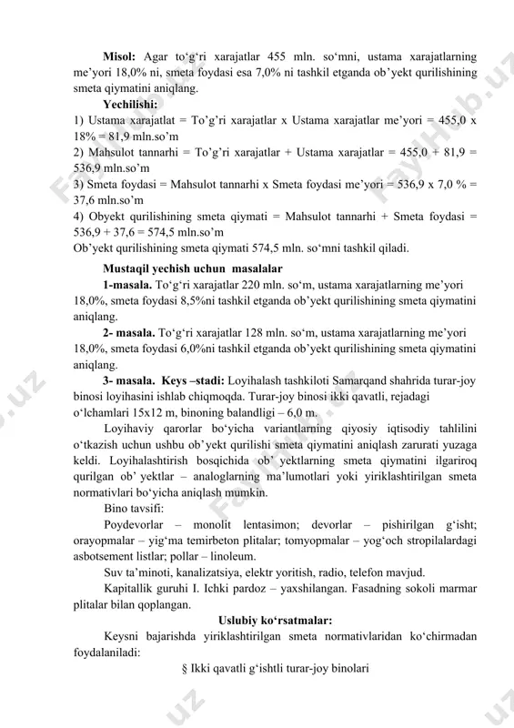 ra, qurilish qiymati va qurilish mahsulotining shartnomaviy bahosi bozor munosabatlari sharoitida quyidagi usullarda aniqlanishi mumkin: · resursli usul; · resurs-indeksli usul; · bazis-indeksli usul; · yiriklashtirilgan smeta normativlari asosida. amaliy mashg’ulotlar uchun savollar: 1. bino qurilish hajmini aniqlash 2. binoning umumiy, foydali va me’yoriy maydoni, qurilish va qavatlar maydonini hisoblash qoidalari 3. ko’p qavatli uydagi kvartira maydoni, turar joy binolari qurilish hajmi, qurilish va qavatlar maydonini hisoblash qoidalari misol: agar to‘g‘ri xarajatlar 455 mln. so‘mni, ustama xarajatlarning me’yori 18,0% ni, smeta foydasi esa 7,0% ni tashkil etganda ob’yekt qurilishining smeta qiymatini aniqlang. yechilishi: 1) ustama xarajatlat = to’g’ri xarajatlar x ustama xarajatlar me’yori = 455,0 x 18% = 81,9 mln.so’m 2) mahsulot tannarhi = to’g’ri xarajatlar + ustama xarajatlar = 455,0 + 81,9 = 536,9 mln.so’m 3) smeta foydasi = mahsulot tannarhi x smeta foydasi me’yori = 536,9 x 7,0 % = 37,6 mln.so’m 4) obyekt qurilishining smeta qiymati = …