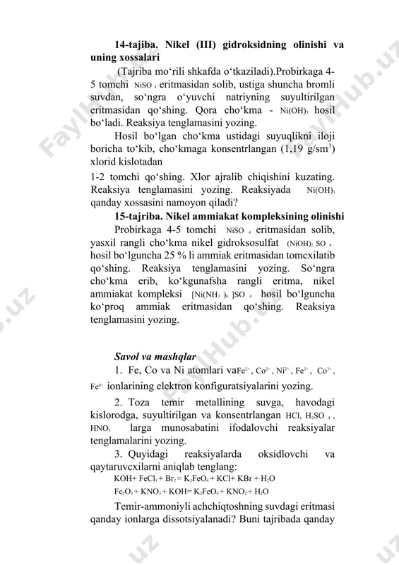 miak eritmasidan qo‘shing. reaksiya tenglamasini yozing. savol va mashqlar 1. fe, co va ni atomlari vafe2+ , co2+ , ni2+ , fe3+ , co3+ , fe6+ ionlarining elektron konfiguratsiyalarini yozing. 2. toza temir metallining suvga, havodagi kislorodga, suyultirilgan va konsentrlangan hcl, h2so 4 , hno3 larga munosabatini ifodalovchi reaksiyalar tenglamalarini yozing. 3. quyidagi reaksiyalarda oksidlovchi va qaytaruvcxilarni aniqlab tenglang: koh+ fecl3 + br2 = k2feo4 + kcl+ kbr + h2o fe2o3 + kno3 + koh= k2feo4 + kno2 + h2o temir-ammoniyli achchiqtoshning suvdagi eritmasi qanday ionlarga dissotsiyalanadi? buni tajribada qanday isbotlash mumkin? javobingizni reaksiyalar bilan izohlang. temir-ammoniyli achchiqtoshning suvdagi eritmasi qanday ionlarga dissotsiyalanadi? buni tajribada qanday isbotlash mumkin? javobingizni reaksiyalar bilan izohlang. 5. co2o3 va ni2o3 larning konsentrlangan xlorid, sulfat kislotalar bilan bo‘ladigan reaksiyalari tenglamalarini yozing? 6. fe2+ ni fe3+ ga va aksincha, fe3+ ni fe2+ aylanish tenglamalarini yozing. 7. kobalt gidroksokarbonat tuzining hosil bo‘lishi va uning h2so 4 da …