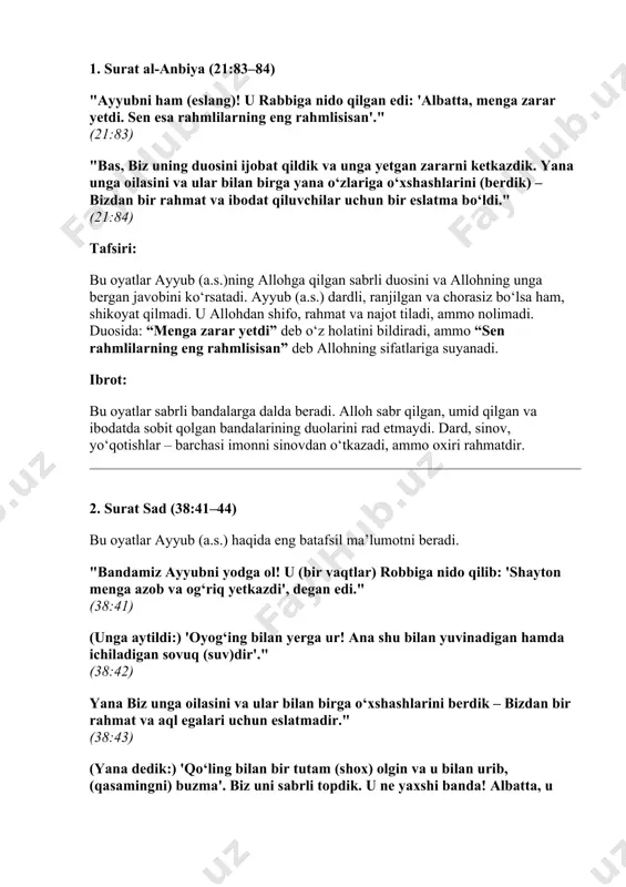 rga yana o‘zlariga o‘xshashlarini (berdik) – bizdan bir rahmat va ibodat qiluvchilar uchun bir eslatma bo‘ldi." (21:84) tafsiri: bu oyatlar ayyub (a.s.)ning allohga qilgan sabrli duosini va allohning unga bergan javobini ko‘rsatadi. ayyub (a.s.) dardli, ranjilgan va chorasiz bo‘lsa ham, shikoyat qilmadi. u allohdan shifo, rahmat va najot tiladi, ammo nolimadi. duosida: “menga zarar yetdi” deb o‘z holatini bildiradi, ammo “sen rahmlilarning eng rahmlisisan” deb allohning sifatlariga suyanadi. ibrot: bu oyatlar sabrli bandalarga dalda beradi. alloh sabr qilgan, umid qilgan va ibodatda sobit qolgan bandalarining duolarini rad etmaydi. dard, sinov, yo‘qotishlar – barchasi imonni sinovdan o‘tkazadi, ammo oxiri rahmatdir. 2. surat sad (38:41–44) bu oyatlar ayyub (a.s.) haqida eng batafsil ma’lumotni beradi. "bandamiz ayyubni yodga ol! u (bir vaqtlar) robbiga nido qilib: 'shayton menga azob va og‘riq yetkazdi', degan edi." (38:41) (unga aytildi:) 'oyog‘ing bilan yerga ur! ana shu bilan yuvinadigan hamda ichiladigan sovuq (suv)dir'." (38:42) yana biz unga oilasini …