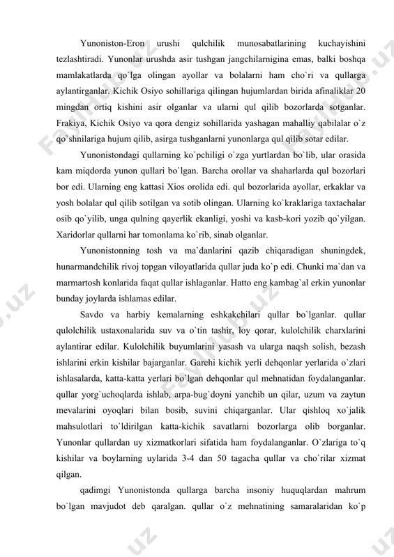 o`tin tashir, loy qorar, kulolchilik charxlarini aylantirar edilar. kulolchilik buyumlarini yasash va ularga naqsh solish, bezash ishlarini erkin kishilar bajarganlar. garchi kichik yerli dehqonlar yerlarida o`zlari ishlasalarda, katta-katta yerlari bo`lgan dehqonlar qul mehnatidan foydalanganlar. qullar yorg`uchoqlarda ishlab, arpa-bug`doyni yanchib un qilar, uzum va zaytun mevalarini oyoqlari bilan bosib, suvini chiqarganlar. ular qishloq xo`jalik mahsulotlari to`ldirilgan katta-kichik savatlarni bozorlarga olib borganlar. yunonlar qullardan uy xizmatkorlari sifatida ham foydalanganlar. o`zlariga to`q kishilar va boylarning uylarida 3-4 dan 50 tagacha qullar va cho`rilar xizmat qilgan. qadimgi yunonistonda qullarga barcha insoniy huquqlardan mahrum bo`lgan mavjudot deb qaralgan. qullar o`z mehnatining samaralaridan ko`p manfaatdor emasdilar. shuning uchun qulni qo`rqitish va jazolash yo`li bilan mehnat qilishga majbur qilish mumkin edi. "odisseya" dostonida qullar haqida shunday deyilgan: "qul ishyoqmas bo`ladi: xo`jayin qattiq turib uni ishlashga majbur etmasa, uning o`z hohishi bilan ishga qo`l urgisi kelmaydi...". qullarga o`tkazilgan jabr-zulm ularni o`z xo`jayinlariga qarshi kurashga undagan. quldorlarning jabr-zulmidan norozi …