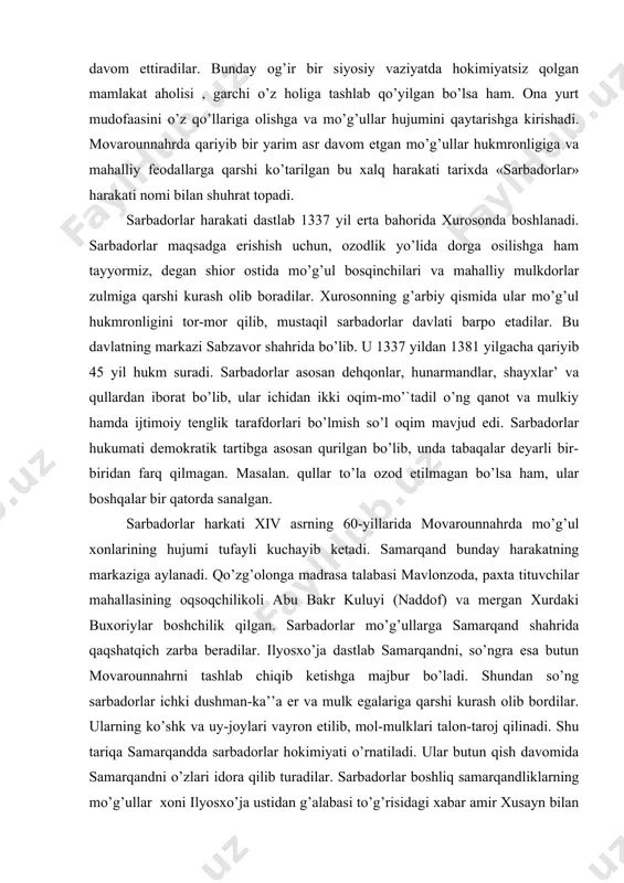 qim-mo’`tadil o’ng qanot va mulkiy hamda ijtimoiy tenglik tarafdorlari bo’lmish so’l oqim mavjud edi. sarbadorlar hukumati demokratik tartibga asosan qurilgan bo’lib, unda tabaqalar deyarli bir-biridan farq qilmagan. masalan. qullar to’la ozod etilmagan bo’lsa ham, ular boshqalar bir qatorda sanalgan. sarbadorlar harkati xiv asrning 60-yillarida movarounnahrda mo’g’ul xonlarining hujumi tufayli kuchayib ketadi. samarqand bunday harakatning markaziga aylanadi. qo’zg’olonga madrasa talabasi mavlonzoda, paxta tituvchilar mahallasining oqsoqchilikoli abu bakr kuluyi (naddof) va mergan xurdaki buxoriylar boshchilik qilgan. sarbadorlar mo’g’ullarga samarqand shahrida qaqshatqich zarba beradilar. ilyosxo’ja dastlab samarqandni, so’ngra esa butun movarounnahrni tashlab chiqib ketishga majbur bo’ladi. shundan so’ng sarbadorlar ichki dushman-ka’’a er va mulk egalariga qarshi kurash olib bordilar. ularning ko’shk va uy-joylari vayron etilib, mol-mulklari talon-taroj qilinadi. shu tariqa samarqandda sarbadorlar hokimiyati o’rnatiladi. ular butun qish davomida samarqandni o’zlari idora qilib turadilar. sarbadorlar boshliq samarqandliklarning mo’g’ullar xoni ilyosxo’ja ustidan g’alabasi to’g’risidagi xabar amir xusayn bilan temurga ham borib etgan. temur qishni qarshida, …