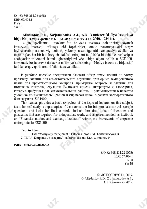 rporate undergraduate 5231900. taqrizchilar: 1. тмi ―moliyaviy menejment ‖ kafedrasi prof i.f.d. toshmurodova b. 2. tdiu ―korporativ boshqaruv‖ kafedrasi dosenti i.f.n. o‗rmonov n. isbn: 978-9943-4088-5-2 uo‗k: 348.214.22 (075) квк 67.404.1 к 98 yo-19 © «iqtisodiyot», 2019. © alladustov r.d., xo‗jamurodov a.j., a.n.xamizayev 2019. 3 mundarija kirish..………………………….……………………………………........... 13 birja ishi va moliyaviy bozorlar‖ fanining mazmuni, maqsadi va vazifalari 15 1. o‗zbekiston respublikasi prezidenti shavkat mirziyoyevning mamlakatimiz parlamenti oliy majlisga murojaatnomasidagi ma‘ruzasidan kеlib chiqqan hоlda fanning vazifalari. 15 2. moliya bozorining mazmuni, iqtisodiyotdagi ahamiyati va o‗rni. 17 3. moliya bozorining tuzilmasi va qatnashchilari. birjalar faoliyati. 21 moliya bozori instrumentlari va qimmatli qog‗ozlar 24 1. moliya bozori instrumentlari tasnifi va tavsifi 24 2. qimmatli qog‗ozlar tasnifi va tavsifi 29 3 qimmatli qog‗ozlarning hayot jarayoni sikli 32 4 bazaviy qimmatli qog‗ozlar mexanizmi 33 5 hosilaviy qimmatli qog‗ozlar mexanizmi 36 moliya bozori indikatorlari va modellari 38 1. moliya bozori indikatorlari. 38 2. jahon qimmatli qog‗ozlar …