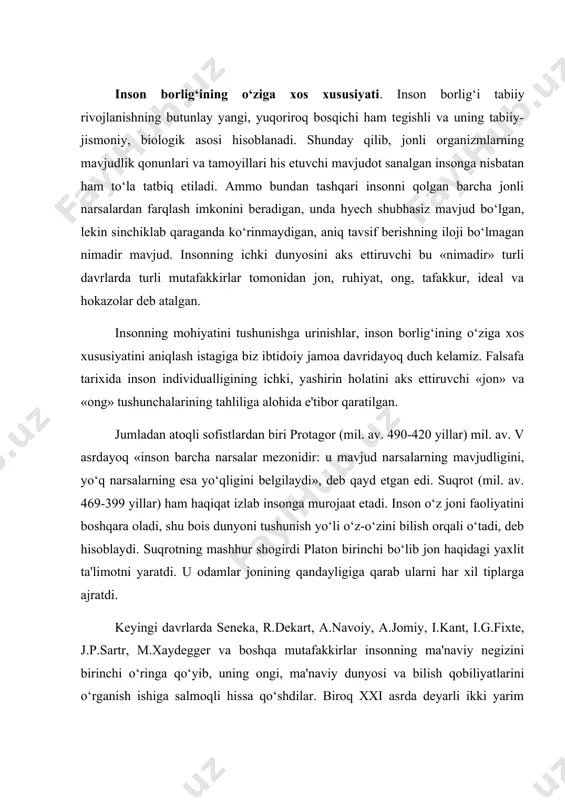 uning ongi, ma'naviy dunyosi va bilish qobiliyatlarini o‘rganish ishiga salmoqli hissa qo‘shdilar. biroq xxi asrda deyarli ikki yarim yillik tarixiy taraqqiyot jarayonida ham inson muammosi o‘z ahamiyatini yo‘qotmagan. individuallik borlig‘i. nima uchun bilish jarayonida insonning ichki dunyosi doim birinchi o‘rinda turadi? nima uchun inson borlig‘i narsalar borlig‘ini tushunishda aksariyat mualliflarga tayanch nuqtasi bo‘lib xizmat qiladi? bu savollarga javobni qisman fransuz faylasufi a.bergson (1859-1941)ning quyidagi so‘zlaridan topish mumkin: «mavjud barcha narsalar orasida eng ishonchlisi va bizga ko‘proq ma'lum bo‘lgani, hyech shubhasiz, bizning o‘z mavjudligimizdir, zero bizda boshqa narsalar haqida mavjud tushunchalarni sirtqi va yuzaki deb hisoblash mumkin, holbuki o‘z-o‘zini bilish ichki, teran bilishdir» . odamlar asrlar osha o‘zlariga o‘zlari nazar tashlab, o‘z ichki dunyosini tahlil qilish va o‘z mohiyatini tushunishga urinish yo‘li bilan ba'zi bir shak-shubhasiz tamoyillarni aniqlaganlar. ular orasida inson tana va ruhning uzviy birligidir degan tamoyil, birinchi o‘rinda turadi. zero bu inson mavjudligining mutlaq va zaruriy omilidir. ayni vaqtda …
