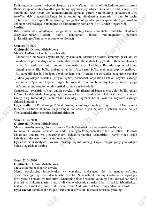d bo’lib,ulardan birinchisi radiogroup deb atalalishi aytib o’tildi.bu boshqarish obyekti obyektlar panellarining standart jildida joylashgan bo’lib,u o’ngdan uchinchisidir.bu obyekt bilan tanishish uchun uni ilova oynasiga joylandi.uning asosiy xossalaridan biri itemsdir.uning yana bir muhim xossasi itemindex ekanligi aytib o’tildi.mavzu mashqlar yordamida yoritildi vazifa: eng qiziqarli asar oilovasini yarating (yo'llanma: qiziqarli fan ilovasi) sana : 11.04.2020 o’qituvchi: dilnoza mirhabibova mavzu: ilovada radiotugmalar guruhidan foydalanish mavzusi yuzasidan amaliy mashg’ulot radiotugmalar guruhi obyekti haqida yana ma’lumot berib o’tildi.radiotugmalar guruhi radiogroup obyekti obyektlar panelining qayerida joylashgani ko’rsatib o’tildi.yangi ilova yaratib,uni test tizimi deb nomlandi.radiotugmalar guruhi yaratib,uning sarlavhasini test savollari deb o’zgartirildi.unga 36 ta tugma qo’yib,ularning nomlarini 1 dan 36 gacha qilib,o’zgartirib chiqildi.ilova oynasiga yangi radiotugmalar guruhi qo’shildi.unga javoblar deb nom berildi.unga to’tta tugma qo’shib,ularning nomlarini a,b,c,d deb o’zgartirildi. vazifa: bitiruvchilar deb nomlangan yangi ilova yarating.unga umumta'lim maktabi, akademik litsey,kasb-hunar kolleji nomli bandlardan iborat radiotugmalar guruhini joylashtiring(yo'llanma: elektron to'lov ilovasi) sana:16.04.2020 o’qituvchi: dilnoza mirhabibova mavzu: lisbox …