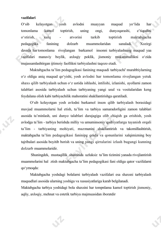h muammolarini hal ztish maktabgacha ta’lim pedagogikasi fani oldiga qator vazifalarni qо‘ymoqda: maktabgacha yoshdagi bolalarni tarbiyalash vazifalari esa shaxsni tarbiyalash maqsadlari asosida ularning yoshiga va xususiyatlariga karab belgilanadi. maktabgacha tarbiya yoshidagi bola shaxsini har tompnlama kamol toptirish jismoniy, aqliy, axloqiy, mehnat va estetik tarbiya majmuasidan iboratdir — bu sohada sharq va g‘arb xalqlari yaratgan ogzaki ijodiyot, buyuk mutafakkir, pedagog va olimlarning ta’lim -tarbiyaga doir ilgor fikrlarini о‘rganib, tahlil qilib, barkamol insonni tarbiyalash jarayenini о‘rganish biz uchun juda qimmatlidir. — ta’lim - tarbiya tо‘trisidagi qonun - qoida tamoyil, metod va usullarni bolalar bogchalari amaliy hayoti bilan bog‘lab, bо‘lajak tarbiyachi - о‘qituvchilarga urgatish hamda xalq ta’limini boshqarish va rahbarlik masalalarini chuqur urganib, bо‘lajak tarbiyachilarni qanday tayyorlash muammolarini xal qilish; -maktabgacha tarbiya muassasalarida oila bilan uzviy hamkorlikda bolalarni har tomonlama rivojlantirish ishini amalga oshirish. bunday vazifalarda tadqiq etish; birinchidan bolalar sogligini saqlaydi va mustahkamlaydi, jismoniy rivojlanishini ta’minlaydi; ikkinchidan ilmga qiziqish va qobiliyatlarini rivojlantiradi; …