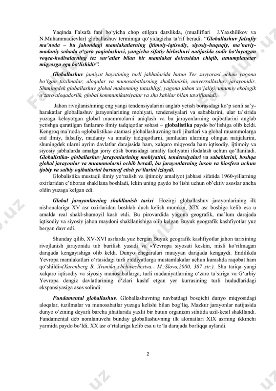 yniqsa, yoshlar ongiga ustamonlik bilan singdirilyapti”; “...terrorizm, ekstremizm, transmilliy va kiber-jinoyatchilik, odam savdosi, narkotrafik kabi tahdidlar xavfi oshib bormoqda. ba’zi hududlarda atayin beqarorlik yuzaga keltirilib, norozilik kayfiyati avj oldirilmoqda”. “globallashuv” (lot. globus – shar, yer sayyorasi) – xx asrning ikkinchi yarmi - xxi asr boshida jahon taraqqiyotida shakllangan yangi umumsayyoraviy hodisa bo‘lib, hozirgi davrdagi xalqaro tartibotlar, davlatlar va kishilar o‘rtasida o‘zaro aloqalarning kengayishi va murakkablashishi, dunyo miqyosida axborot makoni, kapital, tovar hamda ishchi kuchi bozoridagi integratsiyalashuv, atrof muhitga texnogen ta’sirning kuchayishi, ommaviy madaniyat namunalarining keng tarqalishi, axborot-mafkuraviy va diniy-ekstremistik xurujlar xavfining ortib borishini ifoda etuvchi tushunchadir. “globallashuv” atamasi dastlab amerikalik olim t. levittning 1983 yili “garvard biznes revyu” jurnalida chop etilgan maqolasida tilga olingan edi (u yirik transmilliy korporatsiyalar ishlab chiqaradigan turli-tuman mahsulot bozorlarining birlashuv jarayonini globallashuv, deb atagan). 1985 yilda esa taniqli amerikalik olim r.robertson “globalization” iborasini ilmiy muomalaga kiritib, bu tushunchani “odamlar ongida sayyoramizning torayishi hamda dunyoning yaxlit …