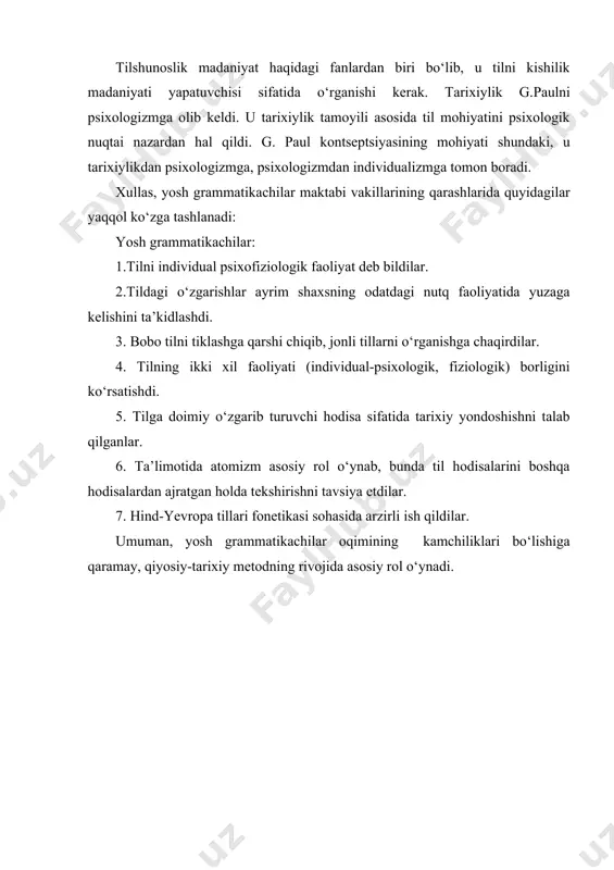 g. paul kontseptsiyasining mohiyati shundaki, u tarixiylikdan psixologizmga, psixologizmdan individualizmga tomon boradi. xullas, yosh grammatikachilar maktabi vakillarining qarashlarida quyidagilar yaqqol ko‘zga tashlanadi: yosh grammatikachilar: 1.tilni individual psixofiziologik faoliyat deb bildilar. 2.tildagi o‘zgarishlar ayrim shaxsning odatdagi nutq faoliyatida yuzaga kelishini ta’kidlashdi. 3. bobo tilni tiklashga qarshi chiqib, jonli tillarni o‘rganishga chaqirdilar. 4. tilning ikki xil faoliyati (individual-psixologik, fiziologik) borligini ko‘rsatishdi. 5. tilga doimiy o‘zgarib turuvchi hodisa sifatida tarixiy yondoshishni talab qilganlar. 6. ta’limotida atomizm asosiy rol o‘ynab, bunda til hodisalarini boshqa hodisalardan ajratgan holda tekshirishni tavsiya etdilar. 7. hind-yevropa tillari fonetikasi sohasida arzirli ish qildilar. umuman, yosh grammatikachilar oqimining kamchiliklari bo‘lishiga qaramay, qiyosiy-tarixiy metodning rivojida asosiy rol o‘ynadi.