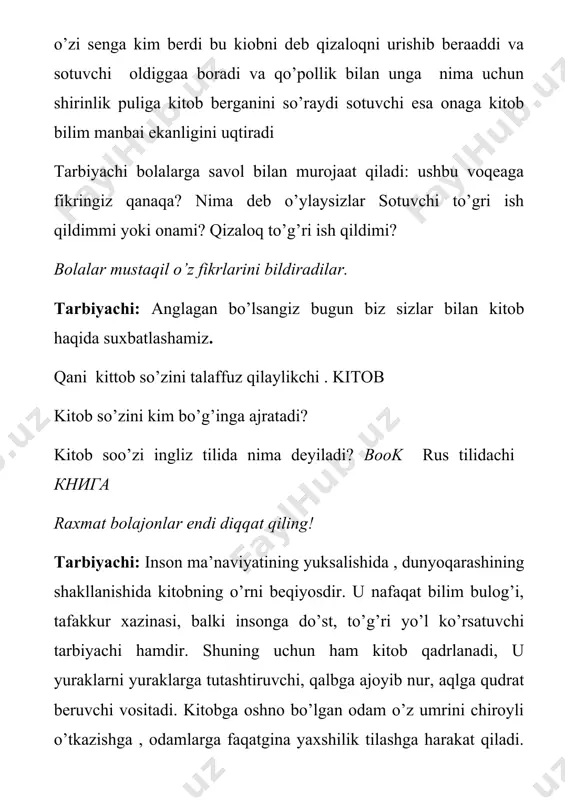 ’risida”gi qarori e’lon qilindi. yoshlar o’rtasida kitobxonlikni yuksaltirish uchun mana shunday g’amxo’rlik zarur edi. bu o’z vaqtida chiqqan qaror , ertaga o’z samarasini berishi shubhasizdir tarbiyachi: kelinglar bolajonlar endi bobolarimiz kitoblar haqida nimalar degan ekanlar ularning so’zlariga ham bir quloq tutaylik . maxfiza: kitobdan yaxshiroq do’st yo’q , undan ortiq g’amxo’r yo’q, undan yuz rohat bor , hech qachon ozor yo’q hasan: kitoblar aql farzandlaridir husan: kitoblar jonsiz, ammo sodiq do’stlardir. eram: kitob insonga qanot bag’ishlaydi elzod: kitoblar xazinasi umuman olganda hayotning o’ziga xos baddiy ko’zgusidir. elbek: kitob eng qimmatbaho boylik, uni hech qachon iflos qilmang raxmat bolajonlar zerikib qolmadikmi .hozir hammamiz joyimizdan turamiz va zerikishni unutamiz. bolalar bilan hafta kunlarini ingliz tilida talaffuz qilish. bolajonlar biz sna shu hafta kunlarini va ingliz tilida talaffuzini ana shu kitoblardan o’rganamiz qani hammamiz joylashib olaylik. tarbiyachi : bolajonlar kitoblar haqida she’rlar bilamizmi? kim aytib beradi. odiljon: har yaxshilik , har yomon qat-qatida …