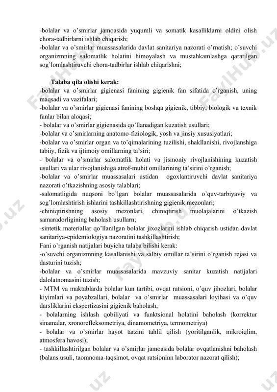 a’siri; - bolalar va o’smirlar salomatlik holati va jismoniy rivojlanishining kuzatish usullari va ular rivojlanishiga atrof-muhit omillarining ta’sirini o’rganish; -bolalar va o’smirlar muassasalari ustidan ogoxlantiruvchi davlat sanitariya nazorati o’tkazishning asosiy talablari; -salomatligida nuqsoni bo’lgan bolalar muassasalarida o’quv-tarbiyaviy va sog’lomlashtirish ishlarini tashkillashtirishning gigienik mezonlari; -chiniqtirishning asosiy mezonlari, chiniqtirish muolajalarini o’tkazish samaradorligining baholash usullarn; -sintetik materiallar qo’llanilgan bolalar jixozlarini ishlab chiqarish ustidan davlat sanitariya-epidemiologiya nazoratini tashkillashtirish; fani o’rganish natijalari buyicha talaba bilishi kerak: -o’suvchi organizmning kasallanishi va salbiy omillar ta’sirini o’rganish rejasi va dasturini tuzish; -bolalar va o’smirlar muassasalarida mavzuviy sanitar kuzatish natijalari dalolatnomasini tuzish; - mtm va maktablarda bolalar kun tartibi, ovqat ratsioni, o’quv jihozlari, bolalar kiyimlari va poyabzallari, bolalar va o’smirlar muassasalari loyihasi va o’quv darsliklarini ekspertizasini gigienik baholash; - bolalarning ishlash qobiliyati va funktsional holatini baholash (korrektur sinamalar, xronorefleksometriya, dinamometriya, termometriya) - bolalar va o’smirlar hayot tarzini tahlil qilish (yoritilganlik, mikroiqlim, atmosfera havosi); - tashkillashtirilgan bolalar va o’smirlar jamoasida …