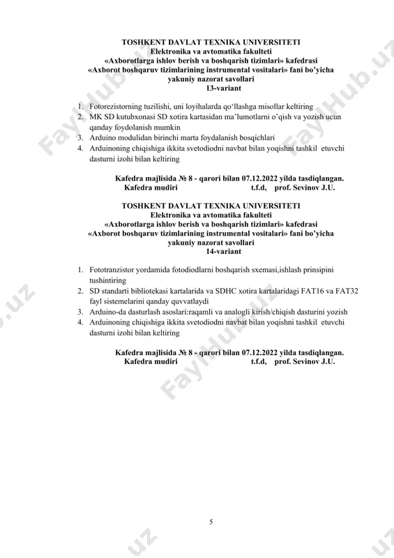 storning tuzilishi, uni loyihalarda qo‘llashga misollar keltiring 2. mk sd kutubxonasi sd xotira kartasidan ma’lumotlarni o’qish va yozish ucun qanday foydolanish mumkin 3. arduino modulidan birinchi marta foydalanish bosqichlari 4. arduinoning chiqishiga ikkita svetodiodni navbat bilan yoqishni tashkil etuvchi dasturni izohi bilan keltiring kafedra majlisida № 8 - qarori bilan 07.12.2022 yilda tasdiqlangan. kafedra mudiri t.f.d, prof. sevinov j.u. toshkent davlat texnika universiteti elektronika va avtomatika fakulteti «аxborotlarga ishlov berish va boshqarish tizimlari» kafedrasi «axborot boshqaruv tizimlarining instrumental vositalari» fani bo’yicha yakuniy nazorat savollari 14-variant 1. fototranzistor yordamida fotodiodlarni boshqarish sxemasi,ishlash prinsipini tushintiring 2. sd standarti bibliotekasi kartalarida va sdhc xotira kartalaridagi fat16 va fat32 fayl sistemelarini qanday quvvatlaydi 3. arduino-da dasturlash asoslari:raqamli va analogli kirish/chiqish dasturini yozish 4. arduinoning chiqishiga ikkita svetodiodni navbat bilan yoqishni tashkil etuvchi dasturni izohi bilan keltiring kafedra majlisida № 8 - qarori bilan 07.12.2022 yilda tasdiqlangan. kafedra mudiri t.f.d, prof. sevinov j.u. toshkent davlat …