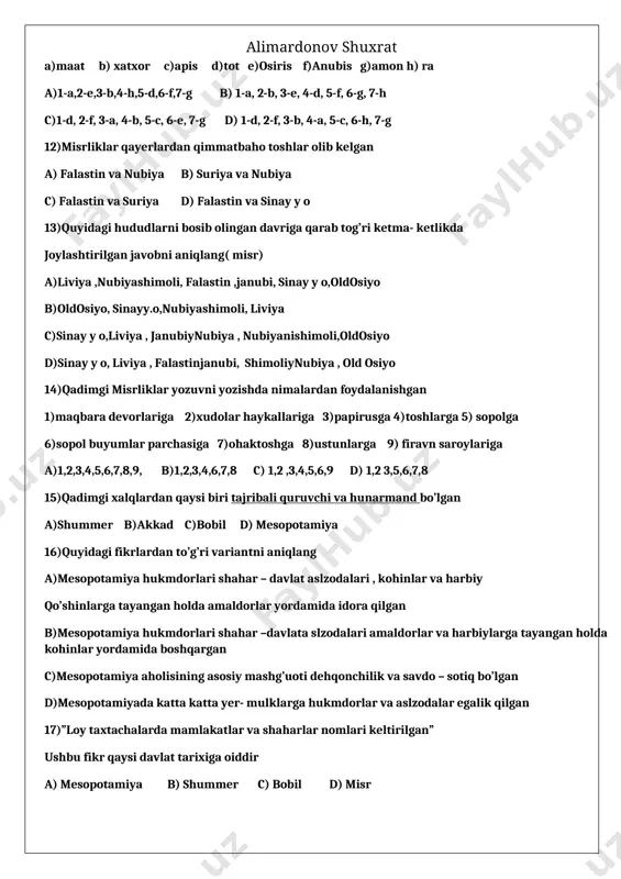 larga 9) firavn saroylariga a)1,2,3,4,5,6,7,8,9, b)1,2,3,4,6,7,8 c) 1,2 ,3,4,5,6,9 d) 1,2 3,5,6,7,8 15)qadimgi xalqlardan qaysi biri tajribali quruvchi va hunarmand bo’lgan a)shummer b)akkad c)bobil d) mesopotamiya 16)quyidagi fikrlardan to’g’ri variantni aniqlang a)mesopotamiya hukmdorlari shahar – davlat aslzodalari , kohinlar va harbiy qo’shinlarga tayangan holda amaldorlar yordamida idora qilgan b)mesopotamiya hukmdorlari shahar –davlata slzodalari amaldorlar va harbiylarga tayangan holda kohinlar yordamida boshqargan c)mesopotamiya aholisining asosiy mashg’uoti dehqonchilik va savdo – sotiq bo’lgan d)mesopotamiyada katta katta yer- mulklarga hukmdorlar va aslzodalar egalik qilgan 17)”loy taxtachalarda mamlakatlar va shaharlar nomlari keltirilgan” ushbu fikr qaysi davlat tarixiga oiddir a) mesopotamiya b) shummer c) bobil d) misr 18)qadimda qaysi davlatda hukmdorlar saroylari va ibodatxonalarida zodagonlar va badavlat odamlar oilalarining farzandlari ta’lim oladigan maktablar tashkil qilingan a) bobil b) mesopotamiya c) misr d) shummer 19)qadimgi davlatlar aholisi asosiy mashg’ulotlarini mos tartibda belgilang 1) dehqonchilik va chorvachilik 2) dehqonchilik va savdo-sotiq 3)dehqonchilik 4)savdo- sotiq 5)chorvachilik a)xett b)mesopotamiya …