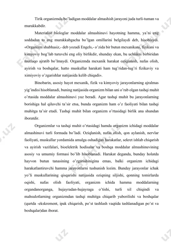 iladigan muhim xususiyati hisoblanadi. tirik organizmda bo’ladigan moddalar almashish jarayoni juda turli-tuman va murakkabdir. materialist biologlar moddalar almashinuvi hayotning hamma, ya’ni eng soddadan to eng murakkabgacha bo’lgan omillarini belgilaydi deb, hisoblaydi. «organizm shubhasiz,- deb yozadi engels,- o’zida bir butun mexanikani, fizikani va kimyoviy bog’lab turuvchi eng oliy birlikdir, shunday ekan, bu uchlikni birbiridan mutlaqo ajratib bo’lmaydi. organizmda mexanik harakat oziqlanish, nafas olish, ayirish va boshqalar, hatto muskullar harakati ham tug’ridan-tug’ri fizikaviy va ximiyoviy o’zgarishlar natijasida kelib chiqadi». binobarin, asosiy hayot mexanik, fizik va kimyoviy jarayonlarning ajralmas yig’indisi hisoblanadi, buning natijasida organizm bilan uni o’rab olgan tashqi muhit o’rtasida moddalar almashinuvi yuz beradi. agar tashqi muhit bu jarayonlarning borishiga hal qiluvchi ta’sir etsa, bunda organizm ham o’z faoliyati bilan tashqi muhitga ta’sir etadi. tashqi muhit bilan organizm o’rtasidagi birlik ana shundan iboratdir. organizmlar va tashqi muhit o’rtasidagi hamda organizm ichidagi moddalar almashinuvi turli formada bo’ladi. oziqlanish, nafas olish, qon aylanish, nervlar …