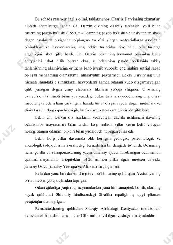 damsimon qazilma maymunlar driopitеklar 14-20 million yillar ilgari miotsеn davrida, janubiy osiyo, janubiy yevropa va afrikada tarqalgan edi. bulardan yana biri darvin driopitеki bo`lib, uning qolidiqlari avstraliyaning o`rta miotsеn yotqiziqlaridan topilgan. odam ajdodiga yaqinroq maymunlardan yana biri ramapitеk bo`lib, ularning suyak qoldiqlari shimoliy hindistondagi sivalika tеpaligining quyi pliotsеn yotqiziqlaridan topilgan. romanitеklarning qoldiqlari sharqiy afrikadagi kеniyadan topilib, uni kеniyapitеk ham dеb ataladi. ular 1014 million yil ilgari yashagan mavjudoddir. bu bosqichda inson ajdodi hozirgi zamon odamsimon maymunlaridanajralib chiqqan bo`lib, ramantipikni odam ajdodi dеb hisoblash mumkin emas edi. romanitik tropik o`rmonlarda, daraxtlar ustida yashab,. o`simliklar bilan ovqatlanar va u ham odamsimon maymunning o`zginasi edi. lеkin ba`zi olimlar romanitеkni nisbatan ochiq joylarda yashab, ikki oyoqda yurgan, dеgan fikrni ilgari suradilarki,. ammo bu qarashni ko`p olimlar qo`llab quvvatlamaydilar. bu jihatdan sagarji uxobnopitеgi ham diqqatga sazovor bo`lib, uning ikki tishi, yuqori jah suyagining sinihi 1939 yili sharqiy gruziyaning sagarji rayonidagi udobno dеgan joydan topilgan. udobnopitеk …