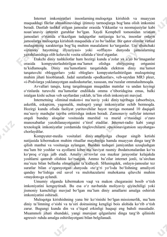 ar, kompyuter aloqasi kibermakonda amalga oshirilmoqda. virtual voqelikka kirib borishning zamonaviy vositalari sifatida quyidagilarni aytish mumkin: internetga chiqish imkoniyati mavjud mobil telefonlar; onlayn pultli o‘yinlar; video qurilmalar; tarmoqdan tashqarida foydalanish imkonini beruvchi dasturiy ta’minotlar. bu kabi vositalar kibermakondan erkin foydalanish imkonini yaratish bilan bir vaqtda, mazkur makondagi xavf-xatarlarning ko‘z ilg‘amas darajada yuqoriligini anglatadi. qayd etish lozimki, kibermakonda diniy jarayonlar ko‘rinishlari quyidagi shakllarda namoyon bo‘ladi: muloqot, ma’lumot, ta’lim, tajriba, amaliyot, missionerlik, marketing, shifo va boshqalar. internet imkoniyatlari insonlarning muloqotga kirishish va muayyan maqsaddagi fikrlar almashinuvidagi ijtimoiy tarmoqlarga bog‘lana olish imkonini beradi. dastlab tashkil etilgan jamoalar orasida vikkanlar va neomajusiylar kabi noan’anaviy internet guruhlar bo‘lgan. xaydi kempbell tomonidan xristian jamoalari o‘rtasida o‘tkazilgan tadqiqotlar natijasiga ko‘ra, insonlar onlayn jamoalarga muloqotga kirishish maqsadida a’zo bo‘ladilar. bir qator olimlar virtual muloqotning xarakteriga bog‘liq muhim masalalarni ko‘targanlar. uni shunchaki «ijtimoiy hayotning illyuziyasi» yoki «offlayn» dunyoda jamoalarning yaxshilanishiga olib keluvchi vosita sifatida e’tirof etganlar. etakchi diniy tashkilotlar …