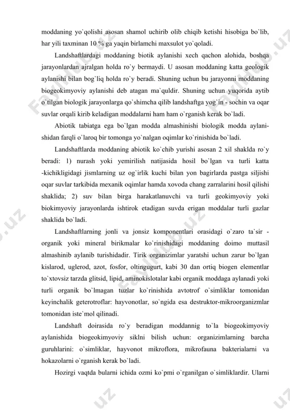 `rganilgan o`simliklardir. ularni hammasini orasidagi modda va energiya almashinishni bir varakayiga o`rganish murakkab vazifadir. maxsus adabiyotlarda esa ko`proq u yoki bu kimyo-viy unsurlarni aylanishini ko`pincha alohida - alohida o`rganilganligi qayd etilgan. masalan, tabiatda kislarodning aylanishi yoki uglerodni azotni, fosforni va hokazo. ba`zan esa ularni o`zaro bog`liqligi haqida ma`lumotlar topish mumkin, ammo bularni hammasi landshaftda ro`y beradigan biogeokimyo-viy sikl haqida to`la va yaxlid tasavvur bera olmaydi. biogeokimyoviy sikl deganda kimyoviy moddalarning landshaft doirasida organik bo`lmagan komponentlardan o`simlik va hayvonot orqali o`tib yana organik bo`lmagan komponentlarga qaytib kelishi tushuniladi. bunda quyosh energiyasi va kimyoviy reaksiyalardan hosil bo`lgan energiya gravitatsiya energiyasi va hokazolar ishtirok etadi. landshaftlarda doimo ozmi ko`pmi tirik fitomassa yoki o`simlik massasi bo`ladi. agar quruq fitomassani quydirilsa, uning tarkibidagi mineral moddalarni yoki xo`l elementlarini aniqlab olsa bo`ladi. quruq organik moddaning qolgan qismini asosan uglevod, lignin, lipid, ishqor moddalar, smola, mum hamda turli organik birikmalar (kislotalar, glyukozitlar, efir moylari va kauchuk arkogiyentlar, …
