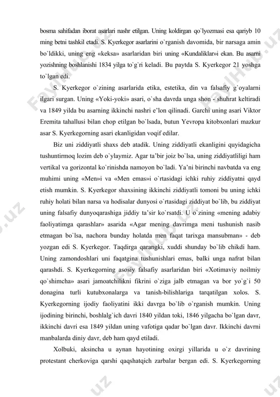 muhimi uning «men»i va «men emas»i о`rtasidagi ichki ruhiy ziddiyatni qayd etish mumkin. s. kyerkegor shaxsining ikkinchi ziddiyatli tomoni bu uning ichki ruhiy holati bilan narsa va hodisalar dunyosi о`rtasidagi ziddiyat bо`lib, bu ziddiyat uning falsafiy dunyoqarashiga jiddiy ta’sir kо`rsatdi. u о`zining «mening adabiy faoliyatimga qarashlar» asarida «agar mening davrimga meni tushunish nasib etmagan bо`lsa, nachora bunday holatda men faqat tarixga mansubman» - deb yozgan edi s. kyerkegor. taqdirga qarangki, xuddi shunday bо`lib chikdi ham. uning zamondoshlari uni faqatgina tushunishlari emas, balki unga nafrat bilan qarashdi. s. kyerkegorning asosiy falsafiy asarlaridan biri «xotimaviy noilmiy qо`shimcha» asari jamoatchilikni fikrini о`ziga jalb etmagan va bor yо`g`i 50 donagina turli kutubxonalarga va tanish-bilishlariga tarqatilgan xolos. s. kyerkegorning ijodiy faoliyatini ikki davrga bо`lib о`rganish mumkin. uning ijodining birinchi, boshlalg`ich davri 1840 yildan toki, 1846 yilgacha bо`lgan davr, ikkinchi davri esa 1849 yildan uning vafotiga qadar bо`lgan davr. ikkinchi davrni manbalarda diniy davr, deb ham …